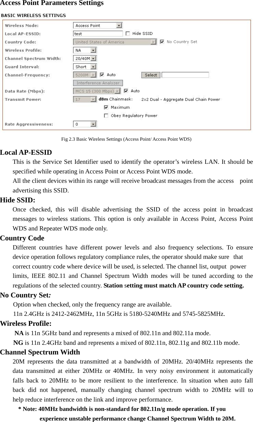 Access Point Parameters Settings  Fig 2.3 Basic Wireless Settings (Access Point/ Access Point WDS) Local AP-ESSID   This is the Service Set Identifier used to identify the operator’s wireless LAN. It should be   specified while operating in Access Point or Access Point WDS mode.   All the client devices within its range will receive broadcast messages from the access  point   advertising this SSID. Hide SSID:   Once checked, this will disable advertising the SSID of the access point in broadcast   messages to wireless stations. This option is only available in Access Point, Access Point   WDS and Repeater WDS mode only.   Country Code   Different countries have different power levels and also frequency selections. To ensure   device operation follows regulatory compliance rules, the operator should make sure   that   correct country code where device will be used, is selected. The channel list, output   power   limits, IEEE 802.11 and Channel Spectrum Width modes will be tuned according to the   regulations of the selected country. Station setting must match AP country code setting. No Country Set: Option when checked, only the frequency range are available.   11n 2.4GHz is 2412-2462MHz, 11n 5GHz is 5180-5240MHz and 5745-5825MHz. Wireless Profile:       NA is 11n 5GHz band and represents a mixed of 802.11n and 802.11a mode.       NG is 11n 2.4GHz band and represents a mixed of 802.11n, 802.11g and 802.11b mode. Channel Spectrum Width   20M represents the data transmitted at a bandwidth of 20MHz. 20/40MHz represents the   data transmitted at either 20MHz or 40MHz. In very noisy environment it automatically   falls back to 20MHz to be more resilient to the interference. In situation when auto fall   back did not happened, manually changing channel spectrum width to 20MHz will to   help reduce interference on the link and improve performance.             * Note: 40MHz bandwidth is non-standard for 802.11n/g mode operation. If you              experience unstable performance change Channel Spectrum Width to 20M.     