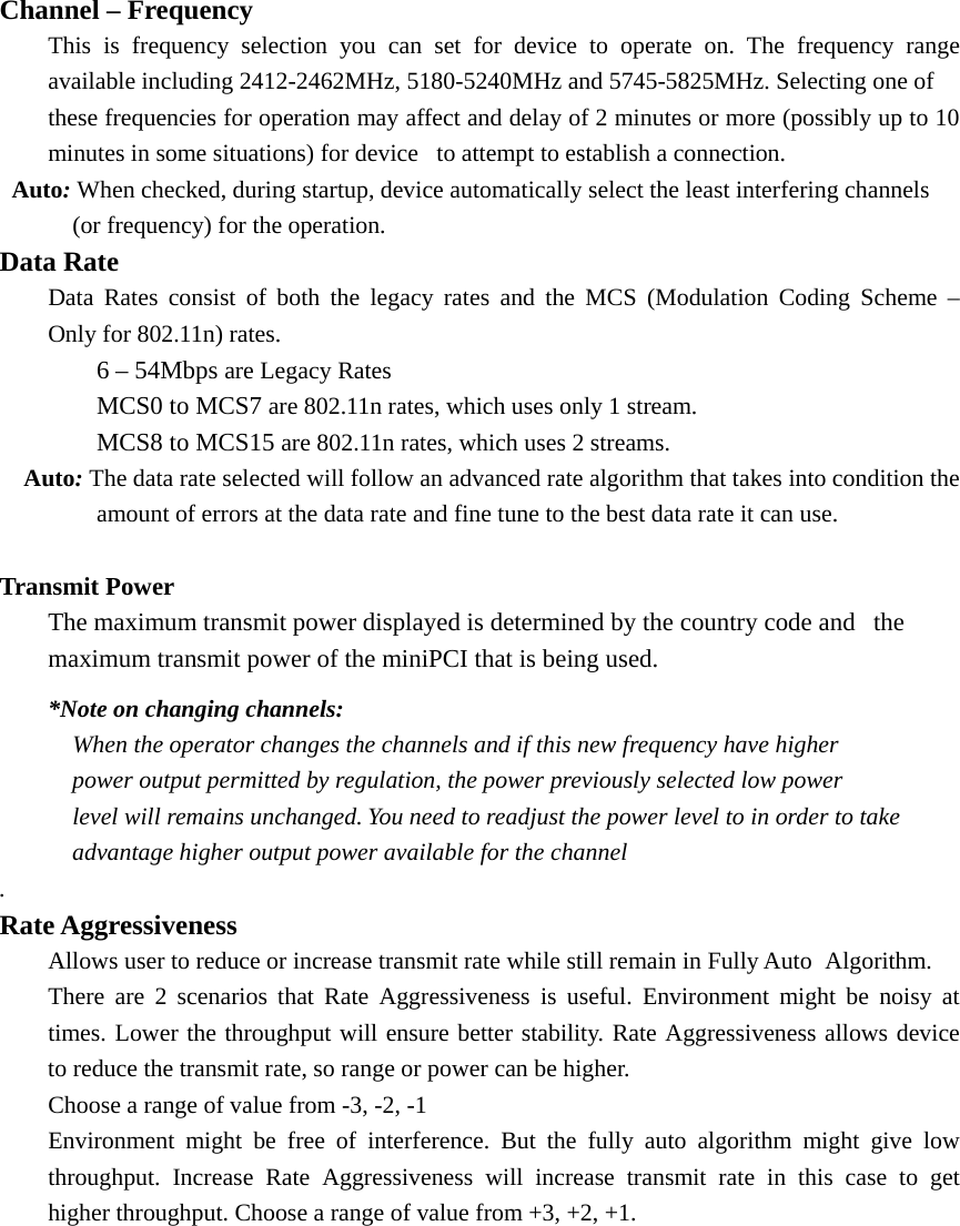 Channel – Frequency   This is frequency selection you can set for device to operate on. The frequency range   available including 2412-2462MHz, 5180-5240MHz and 5745-5825MHz. Selecting one of   these frequencies for operation may affect and delay of 2 minutes or more (possibly up to 10   minutes in some situations) for device  to attempt to establish a connection.    Auto: When checked, during startup, device automatically select the least interfering channels       (or frequency) for the operation. Data Rate   Data Rates consist of both the legacy rates and the MCS (Modulation Coding Scheme –   Only for 802.11n) rates.   6 – 54Mbps are Legacy Rates   MCS0 to MCS7 are 802.11n rates, which uses only 1 stream.   MCS8 to MCS15 are 802.11n rates, which uses 2 streams.   Auto: The data rate selected will follow an advanced rate algorithm that takes into condition the             amount of errors at the data rate and fine tune to the best data rate it can use.    Transmit Power  The maximum transmit power displayed is determined by the country code and  the   maximum transmit power of the miniPCI that is being used.    *Note on changing channels:       When the operator changes the channels and if this new frequency have higher           power output permitted by regulation, the power previously selected low power           level will remains unchanged. You need to readjust the power level to in order to take          advantage higher output power available for the channel . Rate Aggressiveness   Allows user to reduce or increase transmit rate while still remain in Fully Auto   Algorithm.   There are 2 scenarios that Rate Aggressiveness is useful. Environment might be noisy at   times. Lower the throughput will ensure better stability. Rate Aggressiveness allows device   to reduce the transmit rate, so range or power can be higher.     Choose a range of value from -3, -2, -1   Environment might be free of interference. But the fully auto algorithm might give low   throughput. Increase Rate Aggressiveness will increase transmit rate in this case to get   higher throughput. Choose a range of value from +3, +2, +1. 