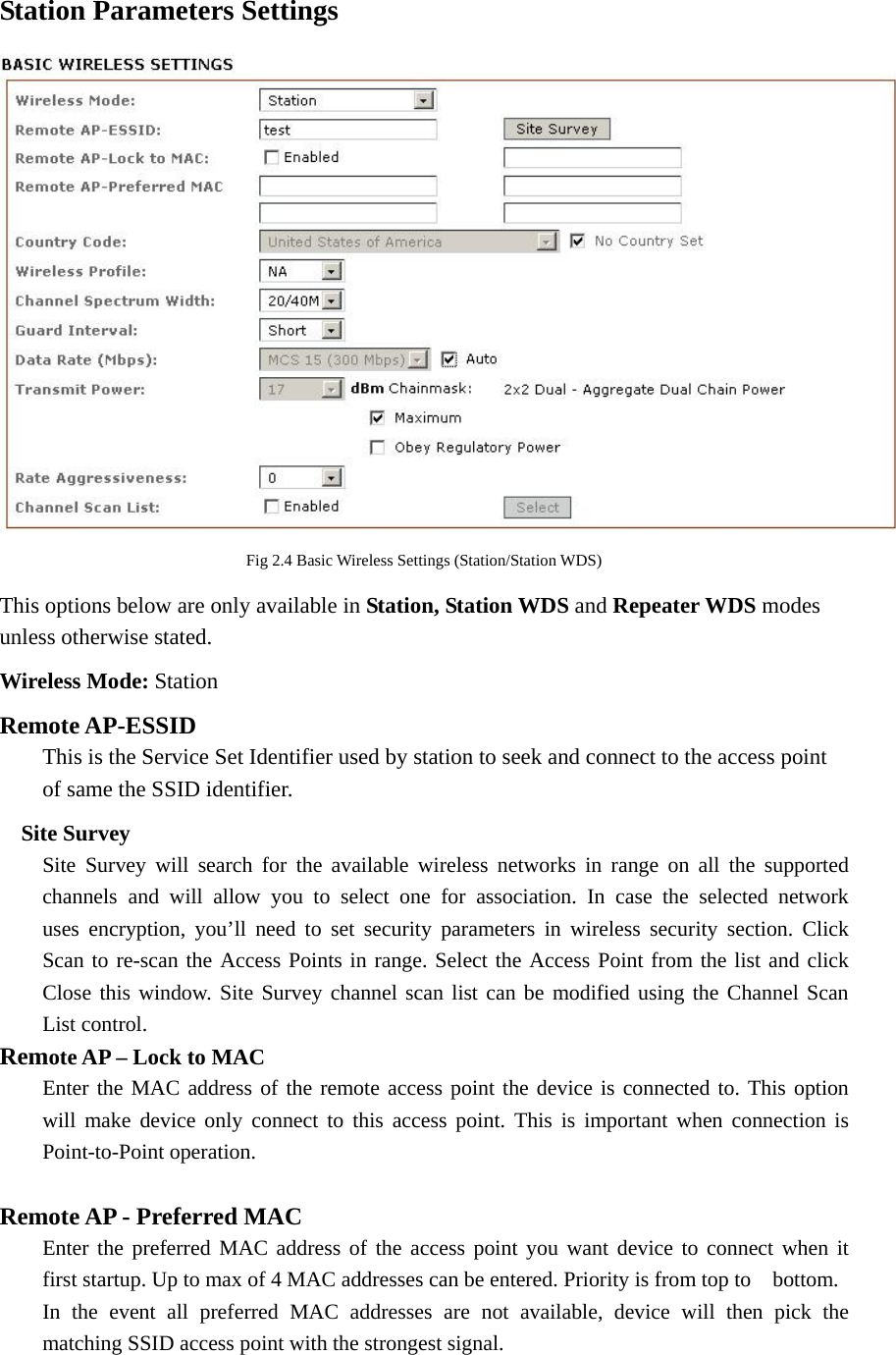 Station Parameters Settings  Fig 2.4 Basic Wireless Settings (Station/Station WDS) This options below are only available in Station, Station WDS and Repeater WDS modes unless otherwise stated. Wireless Mode: Station Remote AP-ESSID   This is the Service Set Identifier used by station to seek and connect to the access point   of same the SSID identifier.    Site Survey   Site Survey will search for the available wireless networks in range on all the supported   channels and will allow you to select one for association. In case the selected network   uses encryption, you’ll need to set security parameters in wireless security section. Click   Scan to re-scan the Access Points in range. Select the Access Point from the list and click   Close this window. Site Survey channel scan list can be modified using the Channel Scan  List control.  Remote AP – Lock to MAC   Enter the MAC address of the remote access point the device is connected to. This option   will make device only connect to this access point. This is important when connection is  Point-to-Point operation.  Remote AP - Preferred MAC   Enter the preferred MAC address of the access point you want device to connect when it   first startup. Up to max of 4 MAC addresses can be entered. Priority is from top to    bottom.   In the event all preferred MAC addresses are not available, device will then pick the   matching SSID access point with the strongest signal.    