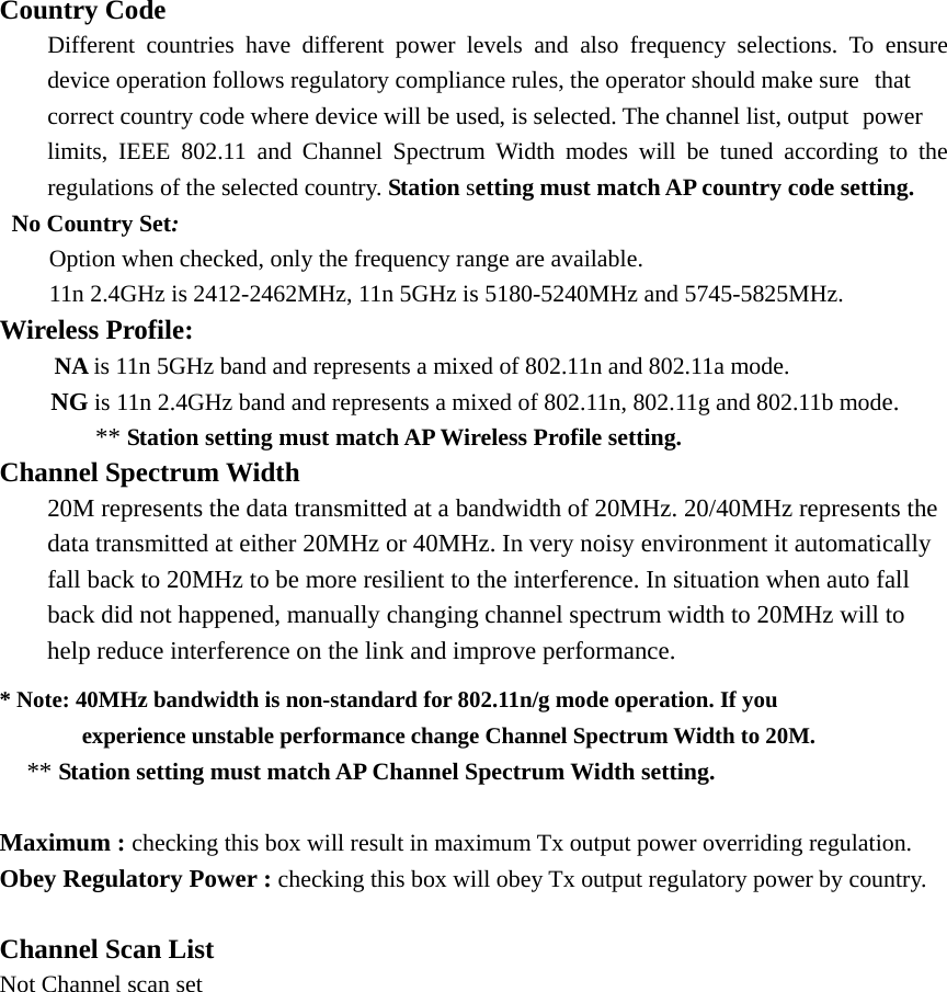 Country Code   Different countries have different power levels and also frequency selections. To ensure   device operation follows regulatory compliance rules, the operator should make sure   that   correct country code where device will be used, is selected. The channel list, output   power   limits, IEEE 802.11 and Channel Spectrum Width modes will be tuned according to the   regulations of the selected country. Station setting must match AP country code setting.  No Country Set: Option when checked, only the frequency range are available.   11n 2.4GHz is 2412-2462MHz, 11n 5GHz is 5180-5240MHz and 5745-5825MHz. Wireless Profile:       NA is 11n 5GHz band and represents a mixed of 802.11n and 802.11a mode.   NG is 11n 2.4GHz band and represents a mixed of 802.11n, 802.11g and 802.11b mode.   ** Station setting must match AP Wireless Profile setting. Channel Spectrum Width  20M represents the data transmitted at a bandwidth of 20MHz. 20/40MHz represents the   data transmitted at either 20MHz or 40MHz. In very noisy environment it automatically   fall back to 20MHz to be more resilient to the interference. In situation when auto fall   back did not happened, manually changing channel spectrum width to 20MHz will to   help reduce interference on the link and improve performance. * Note: 40MHz bandwidth is non-standard for 802.11n/g mode operation. If you                              experience unstable performance change Channel Spectrum Width to 20M.   ** Station setting must match AP Channel Spectrum Width setting.   Maximum : checking this box will result in maximum Tx output power overriding regulation. Obey Regulatory Power : checking this box will obey Tx output regulatory power by country.  Channel Scan List Not Channel scan set   