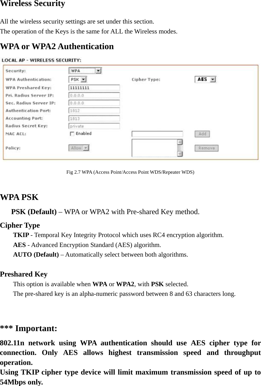 Wireless Security   All the wireless security settings are set under this section.   The operation of the Keys is the same for ALL the Wireless modes.   WPA or WPA2 Authentication    Fig 2.7 WPA (Access Point/Access Point WDS/Repeater WDS)  WPA PSK    PSK (Default) – WPA or WPA2 with Pre-shared Key method.   Cipher Type  TKIP - Temporal Key Integrity Protocol which uses RC4 encryption algorithm.    AES - Advanced Encryption Standard (AES) algorithm.    AUTO (Default) – Automatically select between both algorithms.  Preshared Key   This option is available when WPA or WPA2, with PSK selected.   The pre-shared key is an alpha-numeric password between 8 and 63 characters long.     *** Important: 802.11n network using WPA authentication should use AES cipher type for connection. Only AES allows highest transmission speed and throughput operation.  Using TKIP cipher type device will limit maximum transmission speed of up to 54Mbps only.      