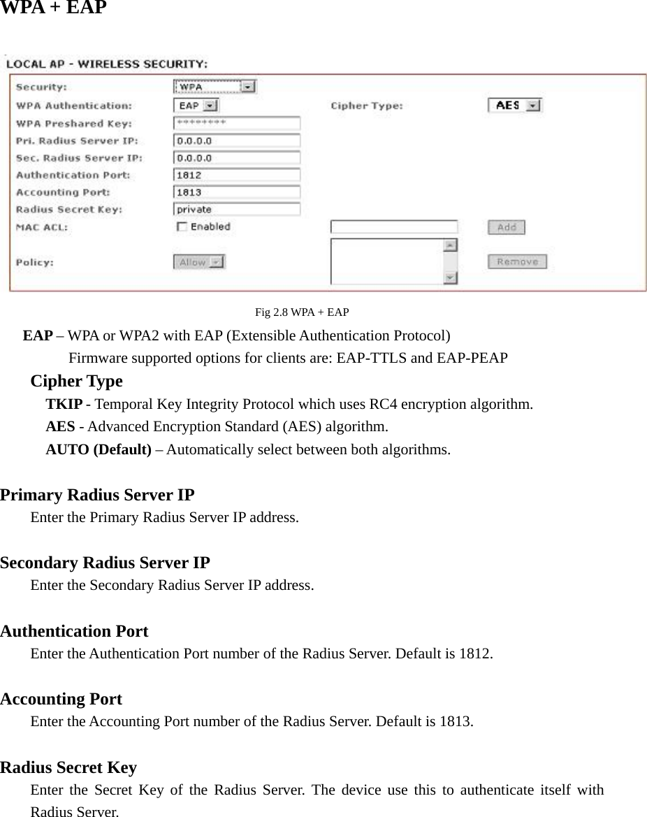 WPA + EAP       Fig 2.8 WPA + EAP      EAP – WPA or WPA2 with EAP (Extensible Authentication Protocol)                   Firmware supported options for clients are: EAP-TTLS and EAP-PEAP    Cipher Type     TKIP - Temporal Key Integrity Protocol which uses RC4 encryption algorithm.       AES - Advanced Encryption Standard (AES) algorithm.       AUTO (Default) – Automatically select between both algorithms.  Primary Radius Server IP  Enter the Primary Radius Server IP address.  Secondary Radius Server IP   Enter the Secondary Radius Server IP address.  Authentication Port   Enter the Authentication Port number of the Radius Server. Default is 1812.  Accounting Port   Enter the Accounting Port number of the Radius Server. Default is 1813.  Radius Secret Key   Enter the Secret Key of the Radius Server. The device use this to authenticate itself with  Radius Server.         