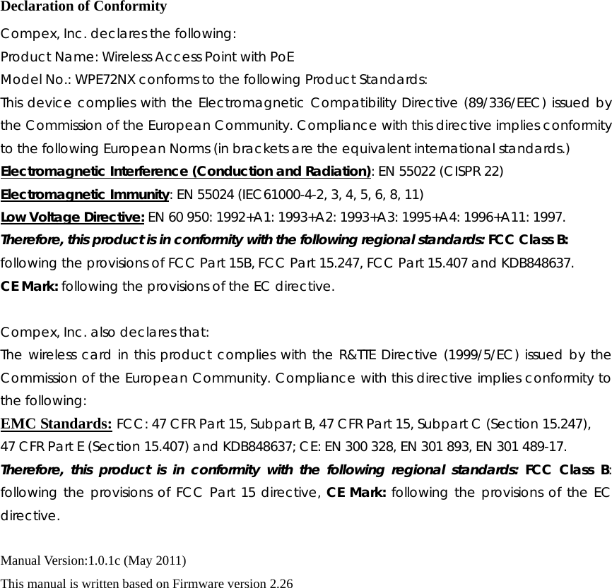   Declaration of Conformity Compex, Inc. declares the following:   Product Name: Wireless Access Point with PoE Model No.: WPE72NX conforms to the following Product Standards:   This device complies with the Electromagnetic Compatibility Directive (89/336/EEC) issued by the Commission of the European Community. Compliance with this directive implies conformity to the following European Norms (in brackets are the equivalent international standards.) Electromagnetic Interference (Conduction and Radiation): EN 55022 (CISPR 22) Electromagnetic Immunity: EN 55024 (IEC61000-4-2, 3, 4, 5, 6, 8, 11) Low Voltage Directive: EN 60 950: 1992+A1: 1993+A2: 1993+A3: 1995+A4: 1996+A11: 1997. Therefore, this product is in conformity with the following regional standards: FCC Class B: following the provisions of FCC Part 15B, FCC Part 15.247, FCC Part 15.407 and KDB848637. CE Mark: following the provisions of the EC directive.  Compex, Inc. also declares that: The wireless card in this product complies with the R&amp;TTE Directive (1999/5/EC) issued by the Commission of the European Community. Compliance with this directive implies conformity to the following: EMC Standards: FCC: 47 CFR Part 15, Subpart B, 47 CFR Part 15, Subpart C (Section 15.247), 47 CFR Part E (Section 15.407) and KDB848637; CE: EN 300 328, EN 301 893, EN 301 489-17. Therefore, this product is in conformity with the following regional standards: FCC Class B: following the provisions of FCC Part 15 directive, CE Mark: following the provisions of the EC directive.  Manual Version:1.0.1c (May 2011) This manual is written based on Firmware version 2.26             