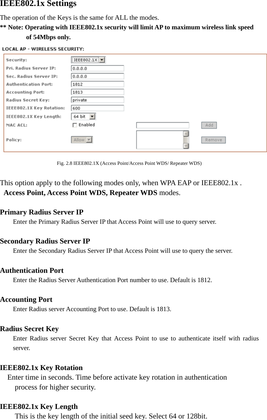 IEEE802.1x Settings The operation of the Keys is the same for ALL the modes. ** Note: Operating with IEEE802.1x security will limit AP to maximum wireless link speed         of 54Mbps only.   Fig. 2.8 IEEE802.1X (Access Point/Access Point WDS/ Repeater WDS)  This option apply to the following modes only, when WPA EAP or IEEE802.1x .   Access Point, Access Point WDS, Repeater WDS modes.  Primary Radius Server IP  Enter the Primary Radius Server IP that Access Point will use to query server.  Secondary Radius Server IP   Enter the Secondary Radius Server IP that Access Point will use to query the server.  Authentication Port   Enter the Radius Server Authentication Port number to use. Default is 1812.  Accounting Port   Enter Radius server Accounting Port to use. Default is 1813.  Radius Secret Key   Enter Radius server Secret Key that Access Point to use to authenticate itself with radius  server.  IEEE802.1x Key Rotation         Enter time in seconds. Time before activate key rotation in authentication process for higher security.  IEEE802.1x Key Length This is the key length of the initial seed key. Select 64 or 128bit. 