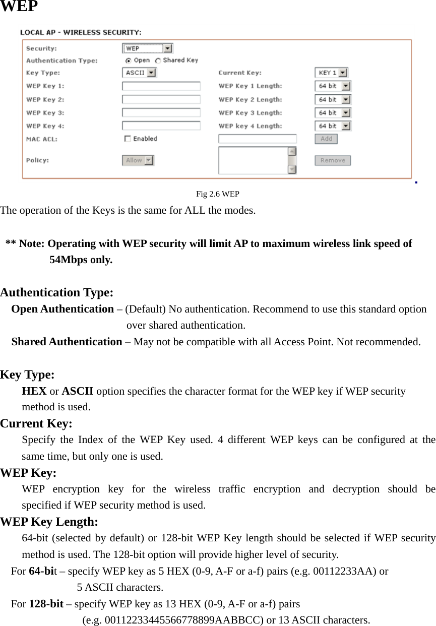  WEP  Fig 2.6 WEP The operation of the Keys is the same for ALL the modes.     ** Note: Operating with WEP security will limit AP to maximum wireless link speed of          54Mbps only.   Authentication Type:   Open Authentication – (Default) No authentication. Recommend to use this standard option           over shared authentication.    Shared Authentication – May not be compatible with all Access Point. Not recommended.    Key Type:    HEX or ASCII option specifies the character format for the WEP key if WEP security    method is used. Current Key:   Specify the Index of the WEP Key used. 4 different WEP keys can be configured at the   same time, but only one is used.   WEP Key:     WEP encryption key for the wireless traffic encryption and decryption should be   specified if WEP security method is used. WEP Key Length:   64-bit (selected by default) or 128-bit WEP Key length should be selected if WEP security   method is used. The 128-bit option will provide higher level of security.     For 64-bit – specify WEP key as 5 HEX (0-9, A-F or a-f) pairs (e.g. 00112233AA) or        5 ASCII characters.    For 128-bit – specify WEP key as 13 HEX (0-9, A-F or a-f) pairs                  (e.g. 00112233445566778899AABBCC) or 13 ASCII characters.    