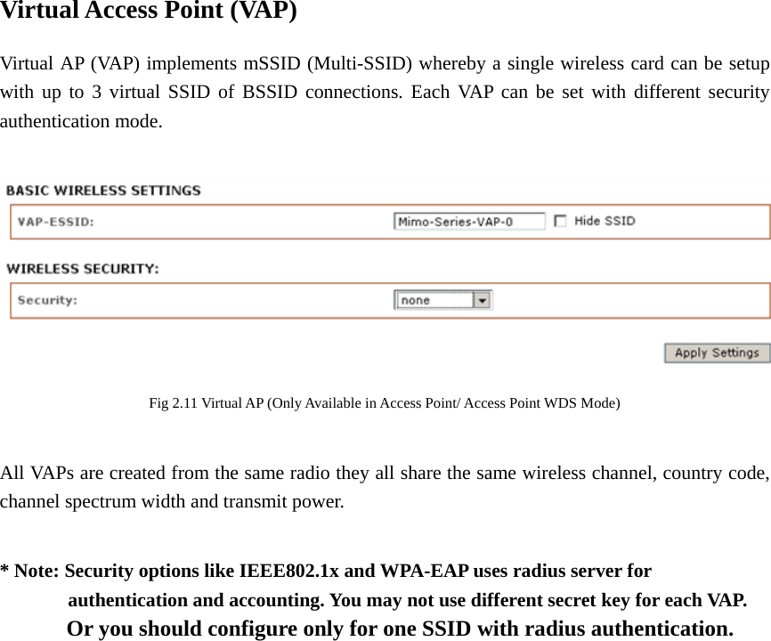 Virtual Access Point (VAP) Virtual AP (VAP) implements mSSID (Multi-SSID) whereby a single wireless card can be setup with up to 3 virtual SSID of BSSID connections. Each VAP can be set with different security authentication mode.   Fig 2.11 Virtual AP (Only Available in Access Point/ Access Point WDS Mode)  All VAPs are created from the same radio they all share the same wireless channel, country code, channel spectrum width and transmit power.  * Note: Security options like IEEE802.1x and WPA-EAP uses radius server for          authentication and accounting. You may not use different secret key for each VAP.             Or you should configure only for one SSID with radius authentication.             