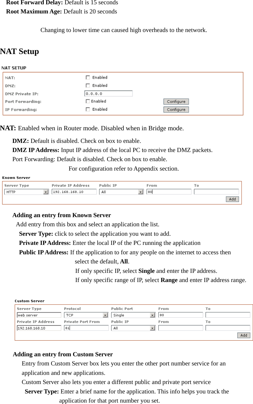   Root Forward Delay: Default is 15 seconds   Root Maximum Age: Default is 20 seconds                 Changing to lower time can caused high overheads to the network.   NAT Setup  NAT: Enabled when in Router mode. Disabled when in Bridge mode.    DMZ: Default is disabled. Check on box to enable.  DMZ IP Address: Input IP address of the local PC to receive the DMZ packets.   Port Forwarding: Default is disabled. Check on box to enable.                For configuration refer to Appendix section.     Adding an entry from Known Server     Add entry from this box and select an application the list.   Server Type: click to select the application you want to add.   Private IP Address: Enter the local IP of the PC running the application   Public IP Address: If the application to for any people on the internet to access then         select the default, All.                      If only specific IP, select Single and enter the IP address.                     If only specific range of IP, select Range and enter IP address range.   Adding an entry from Custom Server         Entry from Custom Server box lets you enter the other port number service for an        application and new applications.        Custom Server also lets you enter a different public and private port service    Server Type: Enter a brief name for the application. This info helps you track the             application for that port number you set. 