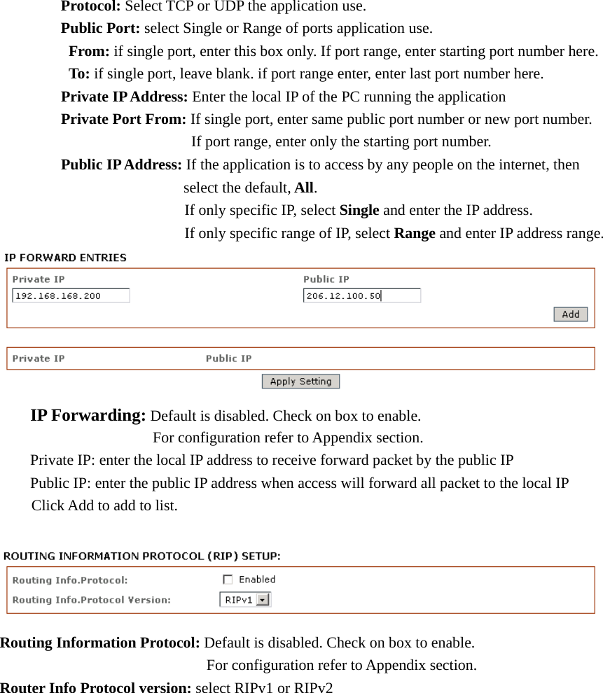  Protocol: Select TCP or UDP the application use.  Public Port: select Single or Range of ports application use.   From: if single port, enter this box only. If port range, enter starting port number here.     To: if single port, leave blank. if port range enter, enter last port number here.    Private IP Address: Enter the local IP of the PC running the application  Private Port From: If single port, enter same public port number or new port number.                 If port range, enter only the starting port number.      Public IP Address: If the application is to access by any people on the internet, then         select the default, All.                      If only specific IP, select Single and enter the IP address.                     If only specific range of IP, select Range and enter IP address range.   IP Forwarding: Default is disabled. Check on box to enable.       For configuration refer to Appendix section.   Private IP: enter the local IP address to receive forward packet by the public IP   Public IP: enter the public IP address when access will forward all packet to the local IP Click Add to add to list.   Routing Information Protocol: Default is disabled. Check on box to enable.          For configuration refer to Appendix section. Router Info Protocol version: select RIPv1 or RIPv2  