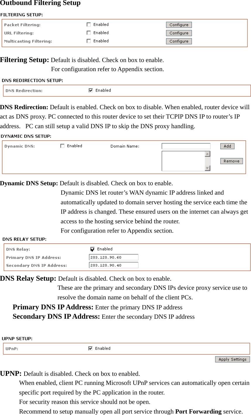 Outbound Filtering Setup    Filtering Setup: Default is disabled. Check on box to enable.        For configuration refer to Appendix section.  DNS Redirection: Default is enabled. Check on box to disable. When enabled, router device will act as DNS proxy. PC connected to this router device to set their TCPIP DNS IP to router’s IP address.  PC can still setup a valid DNS IP to skip the DNS proxy handling.  Dynamic DNS Setup: Default is disabled. Check on box to enable.               Dynamic DNS let router’s WAN dynamic IP address linked and                   automatically updated to domain server hosting the service each time the          IP address is changed. These ensured users on the internet can always get          access to the hosting service behind the router.                  For configuration refer to Appendix section.   DNS Relay Setup: Default is disabled. Check on box to enable.       These are the primary and secondary DNS IPs device proxy service use to               resolve the domain name on behalf of the client PCs.            Primary DNS IP Address: Enter the primary DNS IP address          Secondary DNS IP Address: Enter the secondary DNS IP address     UPNP: Default is disabled. Check on box to enabled.             When enabled, client PC running Microsoft UPnP services can automatically open certain         specific port required by the PC application in the router.                 For security reason this service should not be open.         Recommend to setup manually open all port service through Port Forwarding service.   