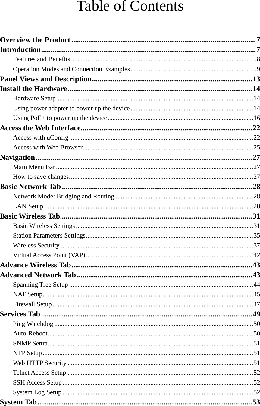   Table of Contents   Overview the Product..................................................................................................7 Introduction..................................................................................................................7 Features and Benefits................................................................................................................8 Operation Modes and Connection Examples............................................................................9 Panel Views and Description.....................................................................................13 Install the Hardware..................................................................................................14 Hardware Setup.......................................................................................................................14 Using power adapter to power up the device ..........................................................................14 Using PoE+ to power up the device........................................................................................16 Access the Web Interface...........................................................................................22 Access with uConfig...............................................................................................................22 Access with Web Browser.......................................................................................................25 Navigation...................................................................................................................27 Main Menu Bar.......................................................................................................................27 How to save changes...............................................................................................................27 Basic Network Tab.....................................................................................................28 Network Mode: Bridging and Routing ...................................................................................28 LAN Setup ..............................................................................................................................28 Basic Wireless Tab......................................................................................................31 Basic Wireless Settings...........................................................................................................31 Station Parameters Settings.....................................................................................................35 Wireless Security ....................................................................................................................37 Virtual Access Point (VAP).....................................................................................................42 Advance Wireless Tab................................................................................................43 Advanced Network Tab.............................................................................................43 Spanning Tree Setup ...............................................................................................................44 NAT Setup...............................................................................................................................45 Firewall Setup .........................................................................................................................47 Services Tab................................................................................................................49 Ping Watchdog ........................................................................................................................50 Auto-Reboot............................................................................................................................50 SNMP Setup............................................................................................................................51 NTP Setup...............................................................................................................................51 Web HTTP Security ................................................................................................................51 Telnet Access Setup ................................................................................................................52 SSH Access Setup...................................................................................................................52 System Log Setup ...................................................................................................................52 System Tab..................................................................................................................53 