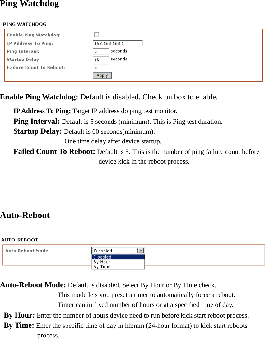 Ping Watchdog  Enable Ping Watchdog: Default is disabled. Check on box to enable.  IP Address To Ping: Target IP address do ping test monitor.  Ping Interval: Default is 5 seconds (minimum). This is Ping test duration.  Startup Delay: Default is 60 seconds(minimum).          One time delay after device startup.  Failed Count To Reboot: Default is 5. This is the number of ping failure count before           device kick in the reboot process.    Auto-Reboot  Auto-Reboot Mode: Default is disabled. Select By Hour or By Time check.                  This mode lets you preset a timer to automatically force a reboot.                       Timer can in fixed number of hours or at a specified time of day.  By Hour: Enter the number of hours device need to run before kick start reboot process.  By Time: Enter the specific time of day in hh:mm (24-hour format) to kick start reboots          process.           