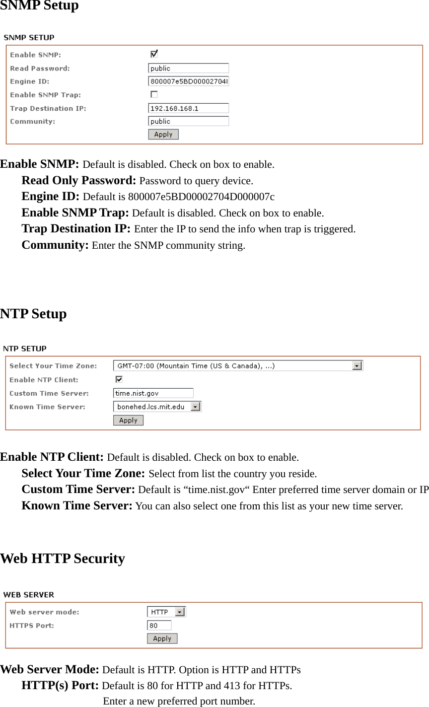 SNMP Setup  Enable SNMP: Default is disabled. Check on box to enable.   Read Only Password: Password to query device.  Engine ID: Default is 800007e5BD00002704D000007c  Enable SNMP Trap: Default is disabled. Check on box to enable.     Trap Destination IP: Enter the IP to send the info when trap is triggered.  Community: Enter the SNMP community string.     NTP Setup  Enable NTP Client: Default is disabled. Check on box to enable.      Select Your Time Zone: Select from list the country you reside.      Custom Time Server: Default is “time.nist.gov“ Enter preferred time server domain or IP  Known Time Server: You can also select one from this list as your new time server.    Web HTTP Security  Web Server Mode: Default is HTTP. Option is HTTP and HTTPs    HTTP(s) Port: Default is 80 for HTTP and 413 for HTTPs.          Enter a new preferred port number.   