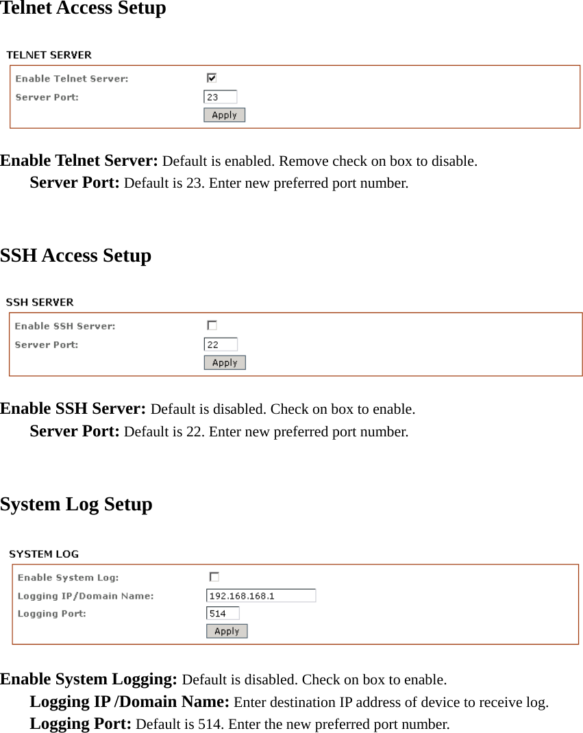 Telnet Access Setup    Enable Telnet Server: Default is enabled. Remove check on box to disable.  Server Port: Default is 23. Enter new preferred port number.    SSH Access Setup  Enable SSH Server: Default is disabled. Check on box to enable.  Server Port: Default is 22. Enter new preferred port number.  System Log Setup  Enable System Logging: Default is disabled. Check on box to enable.   Logging IP /Domain Name: Enter destination IP address of device to receive log.  Logging Port: Default is 514. Enter the new preferred port number.             