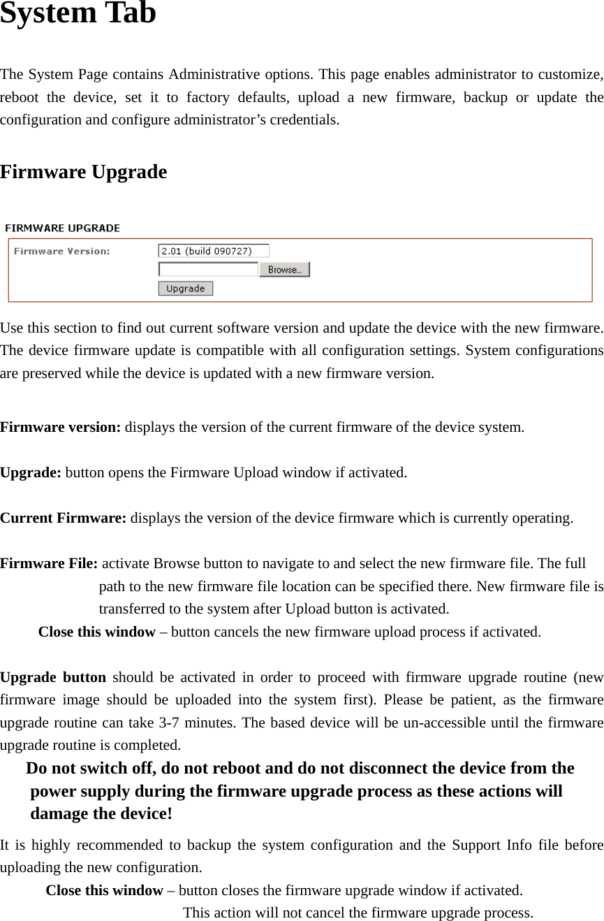 System Tab The System Page contains Administrative options. This page enables administrator to customize, reboot the device, set it to factory defaults, upload a new firmware, backup or update the configuration and configure administrator’s credentials.   Firmware Upgrade  Use this section to find out current software version and update the device with the new firmware. The device firmware update is compatible with all configuration settings. System configurations are preserved while the device is updated with a new firmware version.    Firmware version: displays the version of the current firmware of the device system.    Upgrade: button opens the Firmware Upload window if activated.    Current Firmware: displays the version of the device firmware which is currently operating.    Firmware File: activate Browse button to navigate to and select the new firmware file. The full           path to the new firmware file location can be specified there. New firmware file is     transferred to the system after Upload button is activated.        Close this window – button cancels the new firmware upload process if activated.    Upgrade button should be activated in order to proceed with firmware upgrade routine (new firmware image should be uploaded into the system first). Please be patient, as the firmware upgrade routine can take 3-7 minutes. The based device will be un-accessible until the firmware upgrade routine is completed.         Do not switch off, do not reboot and do not disconnect the device from the           power supply during the firmware upgrade process as these actions will   damage the device!  It is highly recommended to backup the system configuration and the Support Info file before uploading the new configuration.       Close this window – button closes the firmware upgrade window if activated.                     This action will not cancel the firmware upgrade process.      