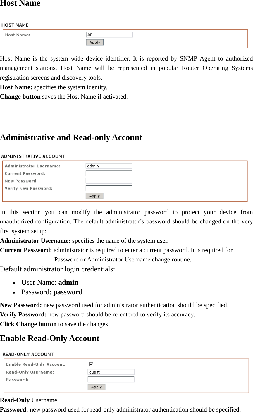 Host Name  Host Name is the system wide device identifier. It is reported by SNMP Agent to authorized management stations. Host Name will be represented in popular Router Operating Systems registration screens and discovery tools.   Host Name: specifies the system identity.   Change button saves the Host Name if activated.     Administrative and Read-only Account    In this section you can modify the administrator password to protect your device from unauthorized configuration. The default administrator’s password should be changed on the very first system setup:   Administrator Username: specifies the name of the system user.   Current Password: administrator is required to enter a current password. It is required for        Password or Administrator Username change routine.  Default administrator login credentials:   • User Name: admin  • Password: password   New Password: new password used for administrator authentication should be specified.   Verify Password: new password should be re-entered to verify its accuracy.   Click Change button to save the changes.   Enable Read-Only Account    Read-Only Username  Password: new password used for read-only administrator authentication should be specified.   