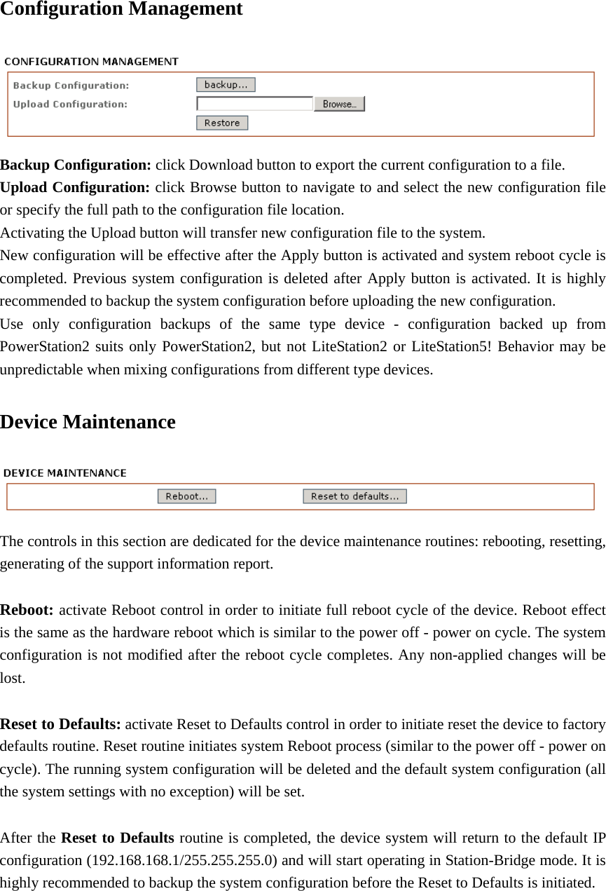 Configuration Management  Backup Configuration: click Download button to export the current configuration to a file.   Upload Configuration: click Browse button to navigate to and select the new configuration file or specify the full path to the configuration file location.   Activating the Upload button will transfer new configuration file to the system.   New configuration will be effective after the Apply button is activated and system reboot cycle is completed. Previous system configuration is deleted after Apply button is activated. It is highly recommended to backup the system configuration before uploading the new configuration.   Use only configuration backups of the same type device - configuration backed up from PowerStation2 suits only PowerStation2, but not LiteStation2 or LiteStation5! Behavior may be unpredictable when mixing configurations from different type devices.   Device Maintenance  The controls in this section are dedicated for the device maintenance routines: rebooting, resetting, generating of the support information report.    Reboot: activate Reboot control in order to initiate full reboot cycle of the device. Reboot effect is the same as the hardware reboot which is similar to the power off - power on cycle. The system configuration is not modified after the reboot cycle completes. Any non-applied changes will be lost.   Reset to Defaults: activate Reset to Defaults control in order to initiate reset the device to factory defaults routine. Reset routine initiates system Reboot process (similar to the power off - power on cycle). The running system configuration will be deleted and the default system configuration (all the system settings with no exception) will be set.    After the Reset to Defaults routine is completed, the device system will return to the default IP configuration (192.168.168.1/255.255.255.0) and will start operating in Station-Bridge mode. It is highly recommended to backup the system configuration before the Reset to Defaults is initiated.       