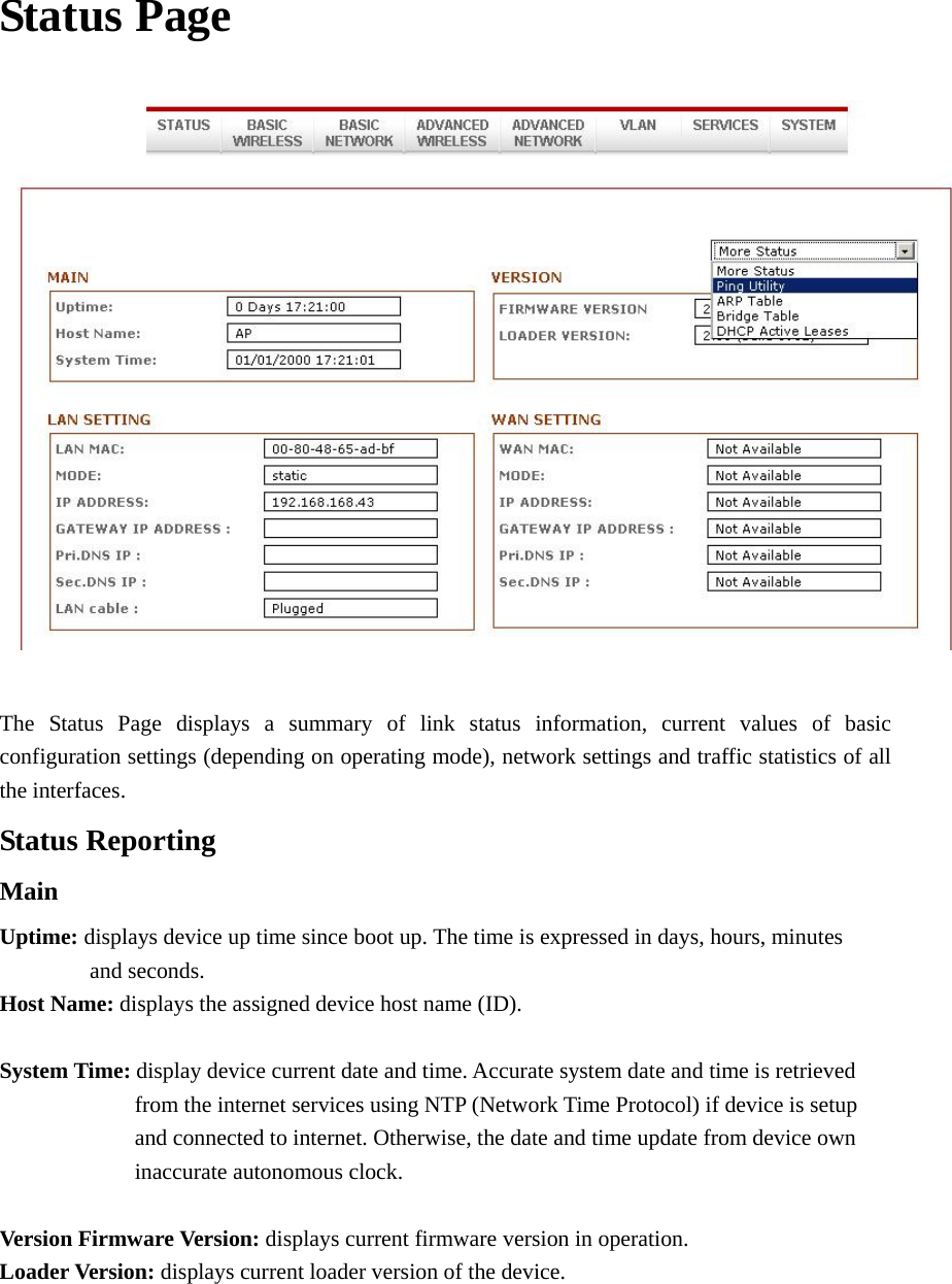 Status Page      The Status Page displays a summary of link status information, current values of basic configuration settings (depending on operating mode), network settings and traffic statistics of all the interfaces.   Status Reporting Main Uptime: displays device up time since boot up. The time is expressed in days, hours, minutes         and seconds.  Host Name: displays the assigned device host name (ID).    System Time: display device current date and time. Accurate system date and time is retrieved         from the internet services using NTP (Network Time Protocol) if device is setup         and connected to internet. Otherwise, the date and time update from device own      inaccurate autonomous clock.  Version Firmware Version: displays current firmware version in operation. Loader Version: displays current loader version of the device.    