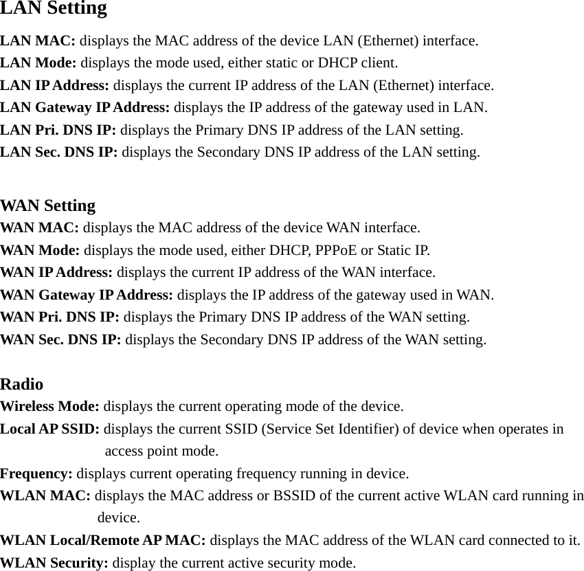 LAN Setting LAN MAC: displays the MAC address of the device LAN (Ethernet) interface.   LAN Mode: displays the mode used, either static or DHCP client. LAN IP Address: displays the current IP address of the LAN (Ethernet) interface.   LAN Gateway IP Address: displays the IP address of the gateway used in LAN. LAN Pri. DNS IP: displays the Primary DNS IP address of the LAN setting. LAN Sec. DNS IP: displays the Secondary DNS IP address of the LAN setting.  WAN Setting WAN MAC: displays the MAC address of the device WAN interface.   WAN Mode: displays the mode used, either DHCP, PPPoE or Static IP. WAN IP Address: displays the current IP address of the WAN interface.   WAN Gateway IP Address: displays the IP address of the gateway used in WAN. WAN Pri. DNS IP: displays the Primary DNS IP address of the WAN setting. WAN Sec. DNS IP: displays the Secondary DNS IP address of the WAN setting.  Radio Wireless Mode: displays the current operating mode of the device.   Local AP SSID: displays the current SSID (Service Set Identifier) of device when operates in        access point mode.  Frequency: displays current operating frequency running in device.   WLAN MAC: displays the MAC address or BSSID of the current active WLAN card running in       device. WLAN Local/Remote AP MAC: displays the MAC address of the WLAN card connected to it. WLAN Security: display the current active security mode.                   