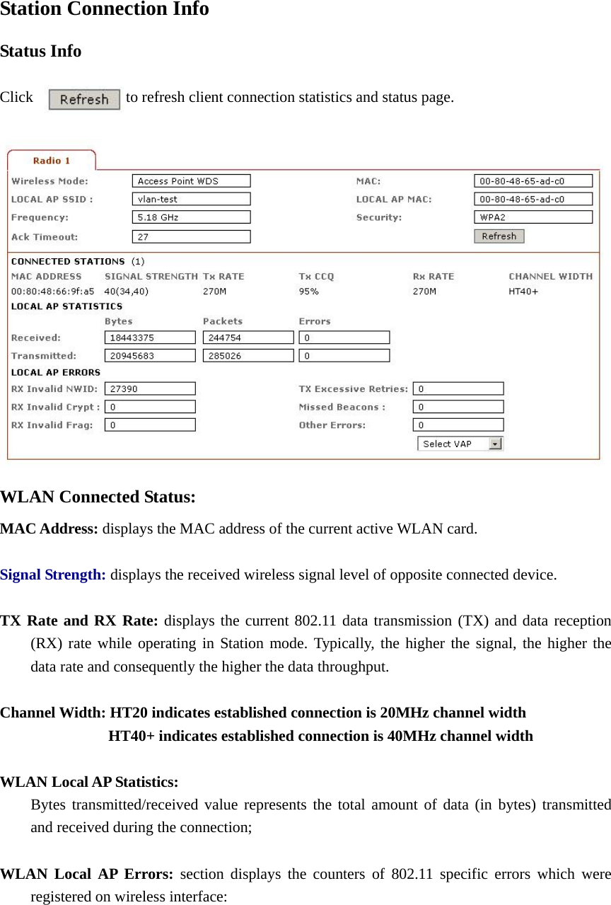 Station Connection Info Status Info    Click            to refresh client connection statistics and status page.   WLAN Connected Status: MAC Address: displays the MAC address of the current active WLAN card.    Signal Strength: displays the received wireless signal level of opposite connected device.  TX Rate and RX Rate: displays the current 802.11 data transmission (TX) and data reception   (RX) rate while operating in Station mode. Typically, the higher the signal, the higher the   data rate and consequently the higher the data throughput.    Channel Width: HT20 indicates established connection is 20MHz channel width               HT40+ indicates established connection is 40MHz channel width  WLAN Local AP Statistics:   Bytes transmitted/received value represents the total amount of data (in bytes) transmitted   and received during the connection;    WLAN Local AP Errors: section displays the counters of 802.11 specific errors which were   registered on wireless interface:       