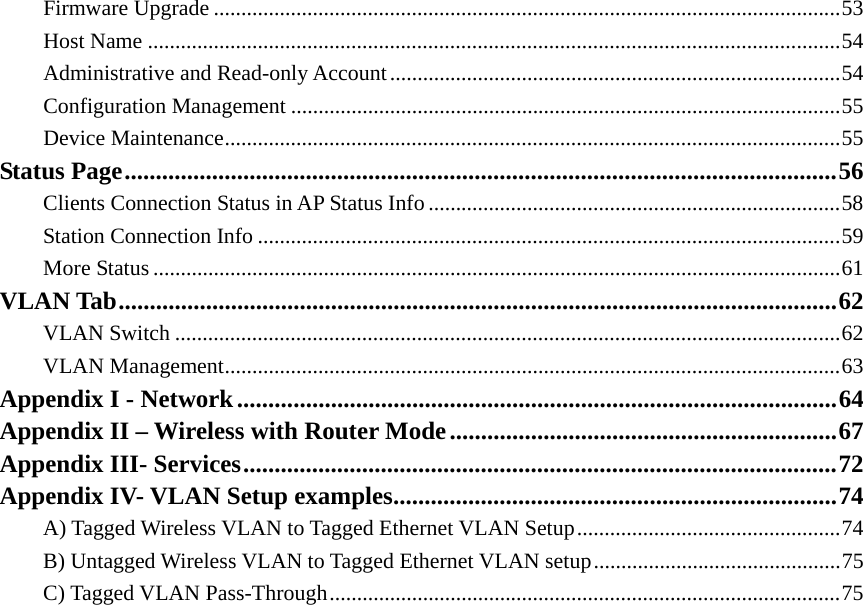 Firmware Upgrade ..................................................................................................................53 Host Name ..............................................................................................................................54 Administrative and Read-only Account..................................................................................54 Configuration Management ....................................................................................................55 Device Maintenance................................................................................................................55 Status Page..................................................................................................................56 Clients Connection Status in AP Status Info...........................................................................58 Station Connection Info ..........................................................................................................59 More Status .............................................................................................................................61 VLAN Tab...................................................................................................................62 VLAN Switch .........................................................................................................................62 VLAN Management................................................................................................................63 Appendix I - Network................................................................................................64 Appendix II – Wireless with Router Mode..............................................................67 Appendix III- Services...............................................................................................72 Appendix IV- VLAN Setup examples.......................................................................74 A) Tagged Wireless VLAN to Tagged Ethernet VLAN Setup................................................74 B) Untagged Wireless VLAN to Tagged Ethernet VLAN setup.............................................75 C) Tagged VLAN Pass-Through.............................................................................................75                  