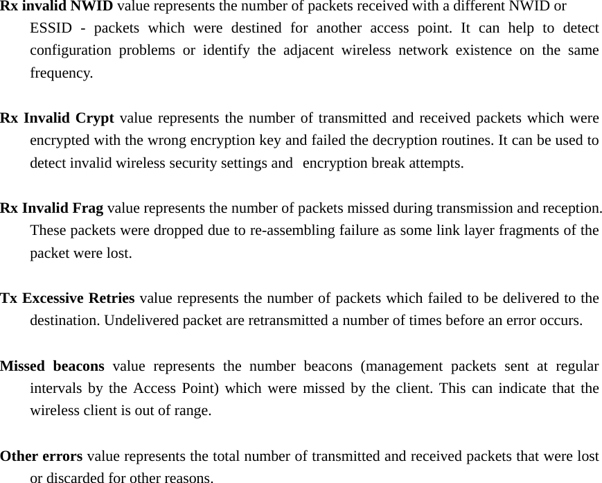 Rx invalid NWID value represents the number of packets received with a different NWID or   ESSID - packets which were destined for another access point. It can help to detect   configuration problems or identify the adjacent wireless network existence on the same  frequency.   Rx Invalid Crypt value represents the number of transmitted and received packets which were   encrypted with the wrong encryption key and failed the decryption routines. It can be used to   detect invalid wireless security settings and   encryption break attempts.    Rx Invalid Frag value represents the number of packets missed during transmission and reception.   These packets were dropped due to re-assembling failure as some link layer fragments of the   packet were lost.    Tx Excessive Retries value represents the number of packets which failed to be delivered to the   destination. Undelivered packet are retransmitted a number of times before an error occurs.    Missed beacons value represents the number beacons (management packets sent at regular   intervals by the Access Point) which were missed by the client. This can indicate that the   wireless client is out of range.    Other errors value represents the total number of transmitted and received packets that were lost   or discarded for other reasons.                         