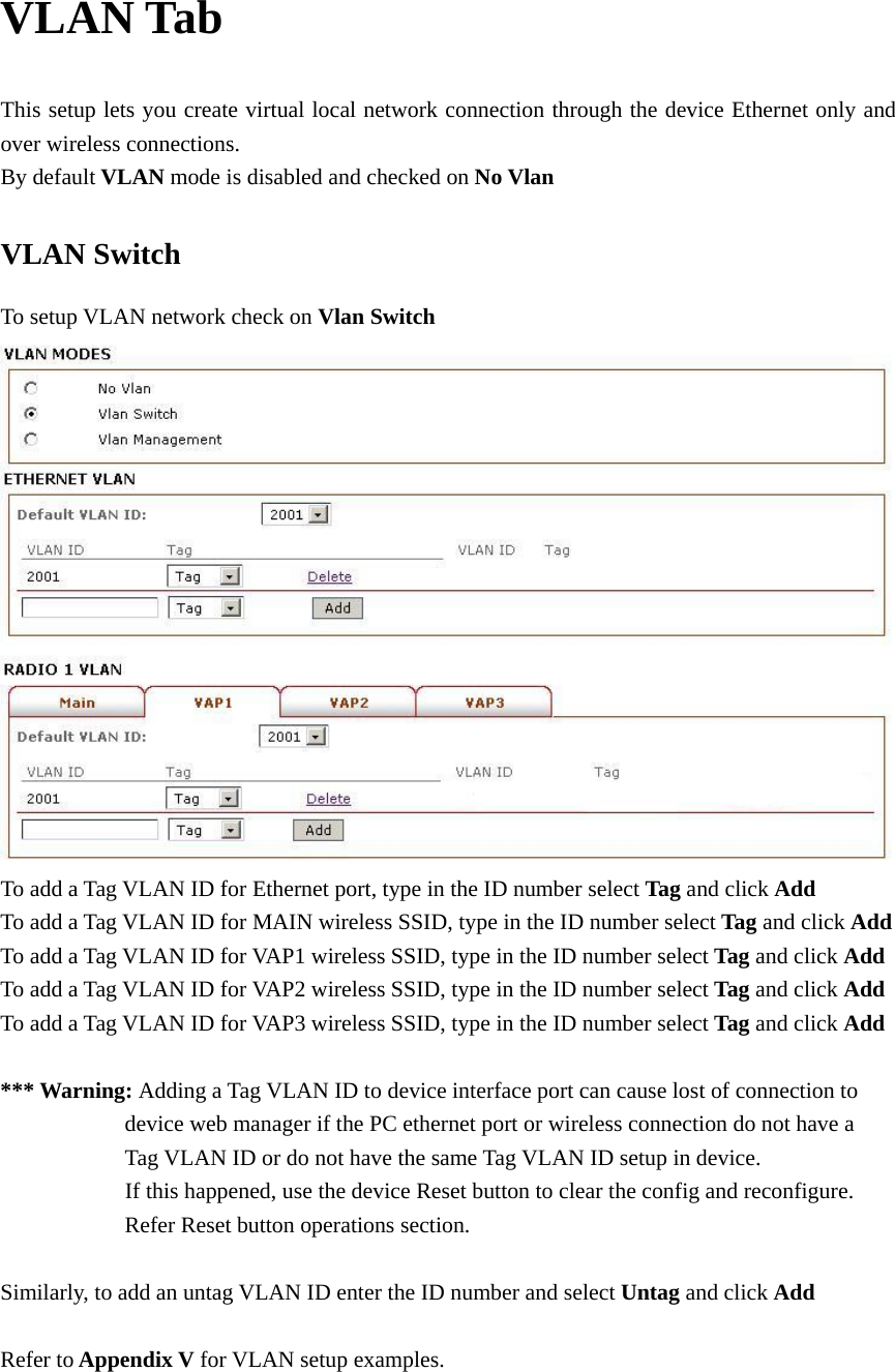 VLAN Tab This setup lets you create virtual local network connection through the device Ethernet only and over wireless connections.   By default VLAN mode is disabled and checked on No Vlan VLAN Switch To setup VLAN network check on Vlan Switch  To add a Tag VLAN ID for Ethernet port, type in the ID number select Tag and click Add  To add a Tag VLAN ID for MAIN wireless SSID, type in the ID number select Tag and click Add  To add a Tag VLAN ID for VAP1 wireless SSID, type in the ID number select Tag and click Add To add a Tag VLAN ID for VAP2 wireless SSID, type in the ID number select Tag and click Add To add a Tag VLAN ID for VAP3 wireless SSID, type in the ID number select Tag and click Add  *** Warning: Adding a Tag VLAN ID to device interface port can cause lost of connection to                       device web manager if the PC ethernet port or wireless connection do not have a                       Tag VLAN ID or do not have the same Tag VLAN ID setup in device.                       If this happened, use the device Reset button to clear the config and reconfigure.            Refer Reset button operations section.     Similarly, to add an untag VLAN ID enter the ID number and select Untag and click Add       Refer to Appendix V for VLAN setup examples.      