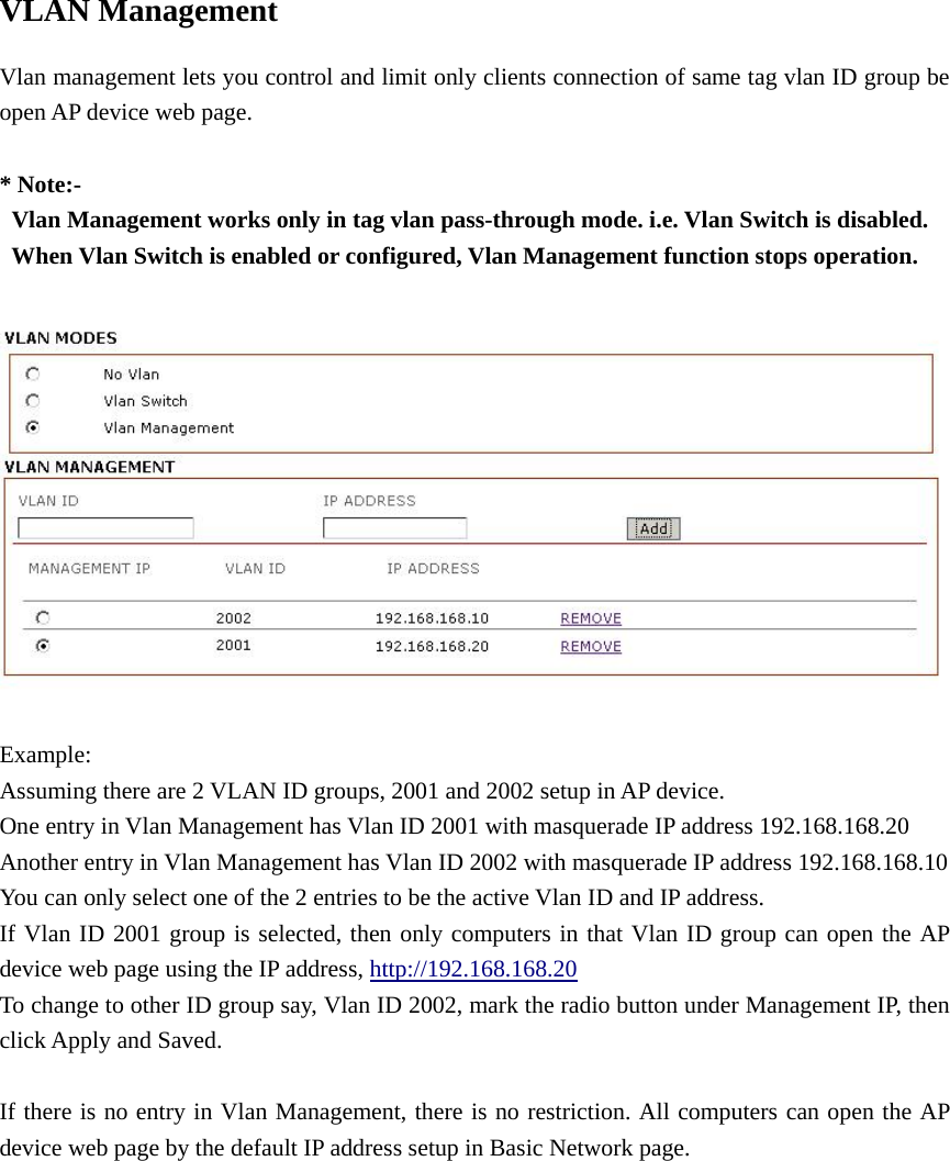 VLAN Management Vlan management lets you control and limit only clients connection of same tag vlan ID group be open AP device web page.     * Note:-   Vlan Management works only in tag vlan pass-through mode. i.e. Vlan Switch is disabled.   When Vlan Switch is enabled or configured, Vlan Management function stops operation.                   Example:  Assuming there are 2 VLAN ID groups, 2001 and 2002 setup in AP device. One entry in Vlan Management has Vlan ID 2001 with masquerade IP address 192.168.168.20   Another entry in Vlan Management has Vlan ID 2002 with masquerade IP address 192.168.168.10   You can only select one of the 2 entries to be the active Vlan ID and IP address. If Vlan ID 2001 group is selected, then only computers in that Vlan ID group can open the AP device web page using the IP address, http://192.168.168.20 To change to other ID group say, Vlan ID 2002, mark the radio button under Management IP, then click Apply and Saved.          If there is no entry in Vlan Management, there is no restriction. All computers can open the AP device web page by the default IP address setup in Basic Network page.            