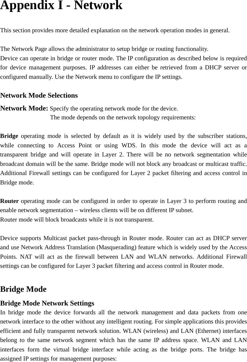 Appendix I - Network This section provides more detailed explanation on the network operation modes in general.    The Network Page allows the administrator to setup bridge or routing functionality.   Device can operate in bridge or router mode. The IP configuration as described below is required for device management purposes. IP addresses can either be retrieved from a DHCP server or configured manually. Use the Network menu to configure the IP settings.    Network Mode Selections Network Mode: Specify the operating network mode for the device.                 The mode depends on the network topology requirements:    Bridge  operating mode is selected by default as it is widely used by the subscriber stations,       while connecting to Access Point or using WDS. In this mode the device will act as a    transparent bridge and will operate in Layer 2. There will be no network segmentation while broadcast domain will be the same. Bridge mode will not block any broadcast or multicast traffic. Additional Firewall settings can be configured for Layer 2 packet filtering and access control in Bridge mode.    Router operating mode can be configured in order to operate in Layer 3 to perform routing and enable network segmentation – wireless clients will be on different IP subnet.   Router mode will block broadcasts while it is not transparent.    Device supports Multicast packet pass-through in Router mode. Router can act as DHCP server and use Network Address Translation (Masquerading) feature which is widely used by the Access Points. NAT will act as the firewall between LAN and WLAN networks. Additional Firewall settings can be configured for Layer 3 packet filtering and access control in Router mode.    Bridge Mode Bridge Mode Network Settings In bridge mode the device forwards all the network management and data packets from one network interface to the other without any intelligent routing. For simple applications this provides efficient and fully transparent network solution. WLAN (wireless) and LAN (Ethernet) interfaces belong to the same network segment which has the same IP address space. WLAN and LAN interfaces form the virtual bridge interface while acting as the bridge ports. The bridge has assigned IP settings for management purposes:       