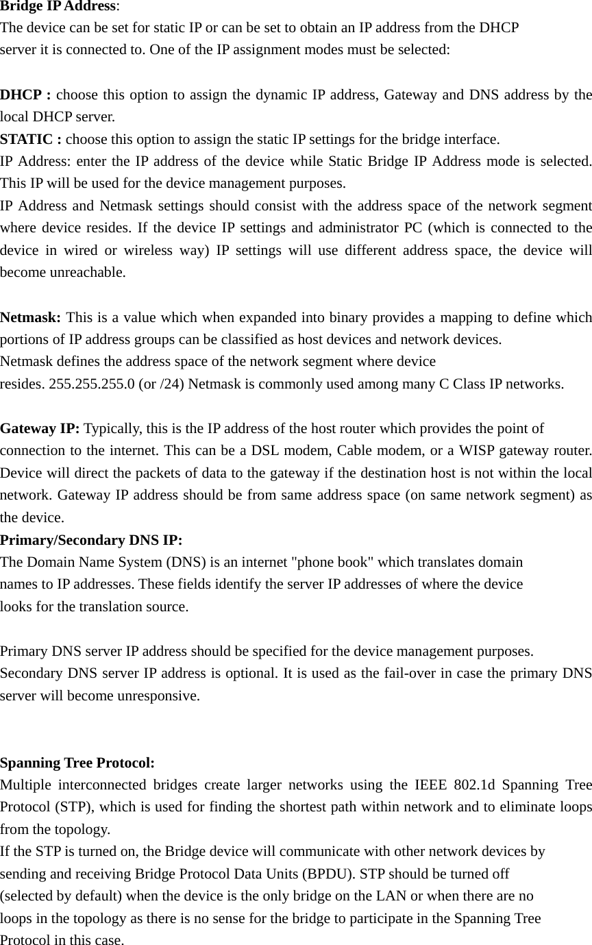 Bridge IP Address:  The device can be set for static IP or can be set to obtain an IP address from the DHCP server it is connected to. One of the IP assignment modes must be selected:    DHCP : choose this option to assign the dynamic IP address, Gateway and DNS address by the local DHCP server.   STATIC : choose this option to assign the static IP settings for the bridge interface.   IP Address: enter the IP address of the device while Static Bridge IP Address mode is selected. This IP will be used for the device management purposes.   IP Address and Netmask settings should consist with the address space of the network segment where device resides. If the device IP settings and administrator PC (which is connected to the device in wired or wireless way) IP settings will use different address space, the device will become unreachable.    Netmask: This is a value which when expanded into binary provides a mapping to define which   portions of IP address groups can be classified as host devices and network devices.         Netmask defines the address space of the network segment where device            resides. 255.255.255.0 (or /24) Netmask is commonly used among many C Class IP networks.   Gateway IP: Typically, this is the IP address of the host router which provides the point of          connection to the internet. This can be a DSL modem, Cable modem, or a WISP gateway router. Device will direct the packets of data to the gateway if the destination host is not within the local network. Gateway IP address should be from same address space (on same network segment) as the device.   Primary/Secondary DNS IP:  The Domain Name System (DNS) is an internet &quot;phone book&quot; which translates domain         names to IP addresses. These fields identify the server IP addresses of where the device         looks for the translation source.   Primary DNS server IP address should be specified for the device management purposes.   Secondary DNS server IP address is optional. It is used as the fail-over in case the primary DNS server will become unresponsive.     Spanning Tree Protocol:   Multiple interconnected bridges create larger networks using the IEEE 802.1d Spanning Tree Protocol (STP), which is used for finding the shortest path within network and to eliminate loops from the topology.   If the STP is turned on, the Bridge device will communicate with other network devices by     sending and receiving Bridge Protocol Data Units (BPDU). STP should be turned off         (selected by default) when the device is the only bridge on the LAN or when there are no     loops in the topology as there is no sense for the bridge to participate in the Spanning Tree     Protocol in this case.    