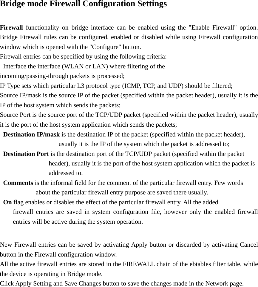 Bridge mode Firewall Configuration Settings  Firewall  functionality on bridge interface can be enabled using the &quot;Enable Firewall&quot; option. Bridge Firewall rules can be configured, enabled or disabled while using Firewall configuration window which is opened with the &quot;Configure&quot; button.   Firewall entries can be specified by using the following criteria:     Interface the interface (WLAN or LAN) where filtering of the                incoming/passing-through packets is processed;   IP Type sets which particular L3 protocol type (ICMP, TCP, and UDP) should be filtered;   Source IP/mask is the source IP of the packet (specified within the packet header), usually it is the IP of the host system which sends the packets;   Source Port is the source port of the TCP/UDP packet (specified within the packet header), usually it is the port of the host system application which sends the packets;    Destination IP/mask is the destination IP of the packet (specified within the packet header),                     usually it is the IP of the system which the packet is addressed to;   Destination Port is the destination port of the TCP/UDP packet (specified within the packet                               header), usually it is the port of the host system application which the packet is       addressed to.   Comments is the informal field for the comment of the particular firewall entry. Few words            about the particular firewall entry purpose are saved there usually.    On flag enables or disables the effect of the particular firewall entry. All the added     firewall entries are saved in system configuration file, however only the enabled firewall   entries will be active during the system operation.    New Firewall entries can be saved by activating Apply button or discarded by activating Cancel button in the Firewall configuration window.   All the active firewall entries are stored in the FIREWALL chain of the ebtables filter table, while the device is operating in Bridge mode.   Click Apply Setting and Save Changes button to save the changes made in the Network page.          