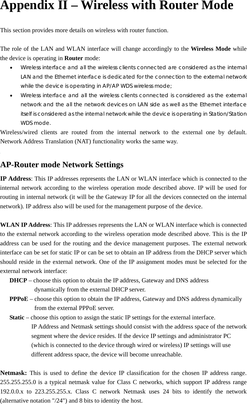 Appendix II – Wireless with Router Mode This section provides more details on wireless with router function.    The role of the LAN and WLAN interface will change accordingly to the Wireless Mode while the device is operating in Router mode:   • Wireless interface and all the wireless clients connected are considered as the internal LAN and the Ethernet interface is dedicated for the connection to the external network while the device is operating in AP/AP WDS wireless mode;   • Wireless interface and all the wireless clients connected is considered as the external network and the all the network devices on LAN side as well as the Ethernet interface itself is considered as the internal network while the device is operating in Station/Station WDS mode.  Wireless/wired clients are routed from the internal network to the external one by default. Network Address Translation (NAT) functionality works the same way.      AP-Router mode Network Settings IP Address: This IP addresses represents the LAN or WLAN interface which is connected to the internal network according to the wireless operation mode described above. IP will be used for routing in internal network (it will be the Gateway IP for all the devices connected on the internal network). IP address also will be used for the management purpose of the device.    WLAN IP Address: This IP addresses represents the LAN or WLAN interface which is connected to the external network according to the wireless operation mode described above. This is the IP address can be used for the routing and the device management purposes. The external network interface can be set for static IP or can be set to obtain an IP address from the DHCP server which should reside in the external network. One of the IP assignment modes must be selected for the external network interface:      DHCP – choose this option to obtain the IP address, Gateway and DNS address                      dynamically from the external DHCP server.      PPPoE – choose this option to obtain the IP address, Gateway and DNS address dynamically             from the external PPPoE server.      Static – choose this option to assign the static IP settings for the external interface.             IP Address and Netmask settings should consist with the address space of the network         segment where the device resides. If the device IP settings and administrator PC           (which is connected to the device through wired or wireless) IP settings will use                     different address space, the device will become unreachable.    Netmask: This is used to define the device IP classification for the chosen IP address range. 255.255.255.0 is a typical netmask value for Class C networks, which support IP address range 192.0.0.x to 223.255.255.x. Class C network Netmask uses 24 bits to identify the network (alternative notation &quot;/24&quot;) and 8 bits to identity the host.   