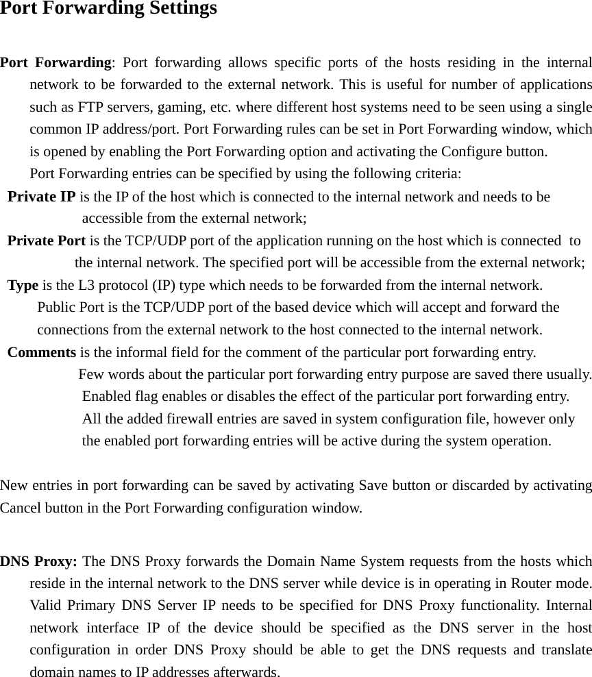 Port Forwarding Settings  Port Forwarding: Port forwarding allows specific ports of the hosts residing in the internal   network to be forwarded to the external network. This is useful for number of applications   such as FTP servers, gaming, etc. where different host systems need to be seen using a single   common IP address/port. Port Forwarding rules can be set in Port Forwarding window, which   is opened by enabling the Port Forwarding option and activating the Configure button.     Port Forwarding entries can be specified by using the following criteria:    Private IP is the IP of the host which is connected to the internal network and needs to be      accessible from the external network;   Private Port is the TCP/UDP port of the application running on the host which is connected   to                     the internal network. The specified port will be accessible from the external network;    Type is the L3 protocol (IP) type which needs to be forwarded from the internal network.             Public Port is the TCP/UDP port of the based device which will accept and forward the           connections from the external network to the host connected to the internal network.    Comments is the informal field for the comment of the particular port forwarding entry.             Few words about the particular port forwarding entry purpose are saved there usually.           Enabled flag enables or disables the effect of the particular port forwarding entry.             All the added firewall entries are saved in system configuration file, however only           the enabled port forwarding entries will be active during the system operation.  New entries in port forwarding can be saved by activating Save button or discarded by activating Cancel button in the Port Forwarding configuration window.    DNS Proxy: The DNS Proxy forwards the Domain Name System requests from the hosts which   reside in the internal network to the DNS server while device is in operating in Router mode.   Valid Primary DNS Server IP needs to be specified for DNS Proxy functionality. Internal   network interface IP of the device should be specified as the DNS server in the host   configuration in order DNS Proxy should be able to get the DNS requests and translate   domain names to IP addresses afterwards.                  