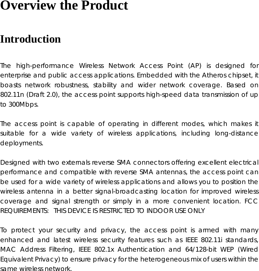 Overview the Product Introduction   The high-performance Wireless Network Access Point (AP) is designed for enterprise and public access applications. Embedded with the Atheros chipset, it boasts network robustness, stability and wider network coverage. Based on 802.11n (Draft 2.0), the access point supports high-speed data transmission of up to 300Mbps.   The access point is capable of operating in different modes, which makes it suitable for a wide variety of wireless applications, including long-distance deployments.  Designed with two externals reverse SMA connectors offering excellent electrical performance and compatible with reverse SMA antennas, the access point can be used for a wide variety of wireless applications and allows you to position the wireless antenna in a better signal-broadcasting location for improved wireless coverage and signal strength or simply in a more convenient location. FCC REQUIREMENTS:   THIS DEVICE IS RESTRICTED TO INDOOR USE ONLY  To protect your security and privacy, the access point is armed with many enhanced and latest wireless security features such as IEEE 802.11i standards, MAC Address Filtering, IEEE 802.1x Authentication and 64/128-bit WEP (Wired Equivalent Privacy) to ensure privacy for the heterogeneous mix of users within the same wireless network.       