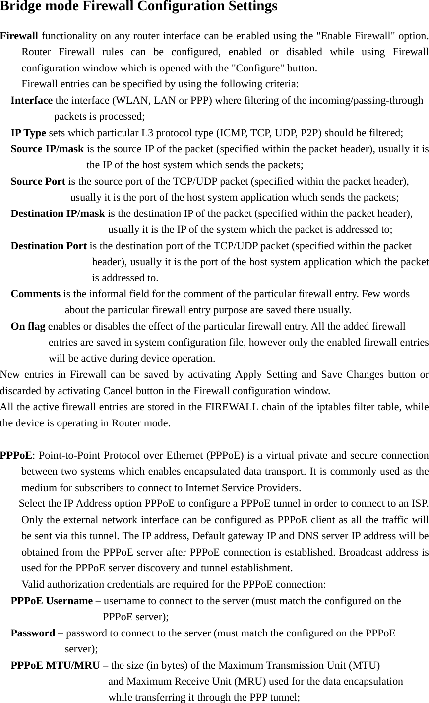 Bridge mode Firewall Configuration Settings Firewall functionality on any router interface can be enabled using the &quot;Enable Firewall&quot; option.   Router Firewall rules can be configured, enabled or disabled while using Firewall   configuration window which is opened with the &quot;Configure&quot; button.     Firewall entries can be specified by using the following criteria:     Interface the interface (WLAN, LAN or PPP) where filtering of the incoming/passing-through       packets is processed;    IP Type sets which particular L3 protocol type (ICMP, TCP, UDP, P2P) should be filtered;     Source IP/mask is the source IP of the packet (specified within the packet header), usually it is               the IP of the host system which sends the packets;     Source Port is the source port of the TCP/UDP packet (specified within the packet header),                 usually it is the port of the host system application which sends the packets;     Destination IP/mask is the destination IP of the packet (specified within the packet header),                         usually it is the IP of the system which the packet is addressed to;     Destination Port is the destination port of the TCP/UDP packet (specified within the packet                   header), usually it is the port of the host system application which the packet            is addressed to.    Comments is the informal field for the comment of the particular firewall entry. Few words      about the particular firewall entry purpose are saved there usually.     On flag enables or disables the effect of the particular firewall entry. All the added firewall         entries are saved in system configuration file, however only the enabled firewall entries             will be active during device operation.   New entries in Firewall can be saved by activating Apply Setting and Save Changes button or discarded by activating Cancel button in the Firewall configuration window.   All the active firewall entries are stored in the FIREWALL chain of the iptables filter table, while the device is operating in Router mode.    PPPoE: Point-to-Point Protocol over Ethernet (PPPoE) is a virtual private and secure connection   between two systems which enables encapsulated data transport. It is commonly used as the   medium for subscribers to connect to Internet Service Providers.     Select the IP Address option PPPoE to configure a PPPoE tunnel in order to connect to an ISP.   Only the external network interface can be configured as PPPoE client as all the traffic will   be sent via this tunnel. The IP address, Default gateway IP and DNS server IP address will be   obtained from the PPPoE server after PPPoE connection is established. Broadcast address is   used for the PPPoE server discovery and tunnel establishment.    Valid authorization credentials are required for the PPPoE connection:     PPPoE Username – username to connect to the server (must match the configured on the          PPPoE server);    Password – password to connect to the server (must match the configured on the PPPoE      server);    PPPoE MTU/MRU – the size (in bytes) of the Maximum Transmission Unit (MTU)            and Maximum Receive Unit (MRU) used for the data encapsulation        while transferring it through the PPP tunnel;  