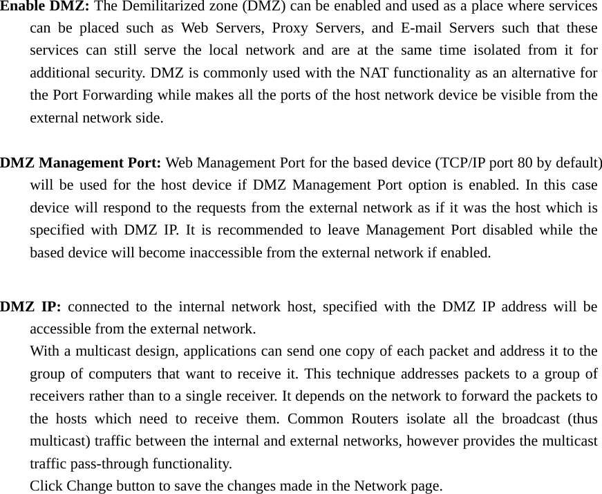 Enable DMZ: The Demilitarized zone (DMZ) can be enabled and used as a place where services   can be placed such as Web Servers, Proxy Servers, and E-mail Servers such that these   services can still serve the local network and are at the same time isolated from it for   additional security. DMZ is commonly used with the NAT functionality as an alternative for   the Port Forwarding while makes all the ports of the host network device be visible from the   external network side.    DMZ Management Port: Web Management Port for the based device (TCP/IP port 80 by default)   will be used for the host device if DMZ Management Port option is enabled. In this case   device will respond to the requests from the external network as if it was the host which is   specified with DMZ IP. It is recommended to leave Management Port disabled while the   based device will become inaccessible from the external network if enabled.    DMZ IP: connected to the internal network host, specified with the DMZ IP address will be   accessible from the external network.     With a multicast design, applications can send one copy of each packet and address it to the   group of computers that want to receive it. This technique addresses packets to a group of   receivers rather than to a single receiver. It depends on the network to forward the packets to   the hosts which need to receive them. Common Routers isolate all the broadcast (thus   multicast) traffic between the internal and external networks, however provides the multicast  traffic pass-through functionality.    Click Change button to save the changes made in the Network page.                   