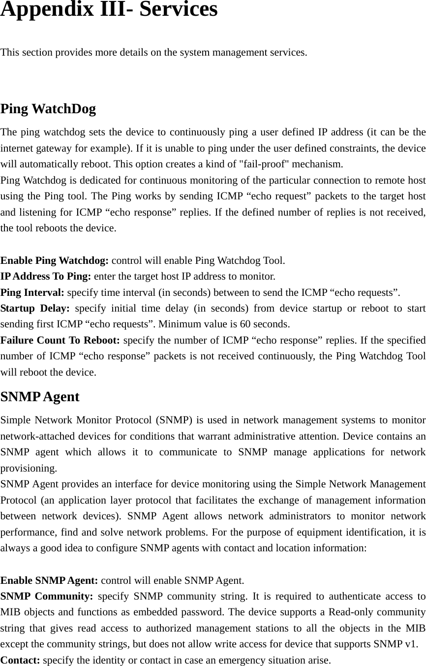  Appendix III- Services   This section provides more details on the system management services.    Ping WatchDog The ping watchdog sets the device to continuously ping a user defined IP address (it can be the internet gateway for example). If it is unable to ping under the user defined constraints, the device will automatically reboot. This option creates a kind of &quot;fail-proof&quot; mechanism.   Ping Watchdog is dedicated for continuous monitoring of the particular connection to remote host using the Ping tool. The Ping works by sending ICMP “echo request” packets to the target host and listening for ICMP “echo response” replies. If the defined number of replies is not received, the tool reboots the device.     Enable Ping Watchdog: control will enable Ping Watchdog Tool.   IP Address To Ping: enter the target host IP address to monitor.   Ping Interval: specify time interval (in seconds) between to send the ICMP “echo requests”.       Startup Delay: specify initial time delay (in seconds) from device startup or reboot to start sending first ICMP “echo requests”. Minimum value is 60 seconds. Failure Count To Reboot: specify the number of ICMP “echo response” replies. If the specified number of ICMP “echo response” packets is not received continuously, the Ping Watchdog Tool will reboot the device.   SNMP Agent Simple Network Monitor Protocol (SNMP) is used in network management systems to monitor network-attached devices for conditions that warrant administrative attention. Device contains an SNMP agent which allows it to communicate to SNMP manage applications for network provisioning.  SNMP Agent provides an interface for device monitoring using the Simple Network Management Protocol (an application layer protocol that facilitates the exchange of management information between network devices). SNMP Agent allows network administrators to monitor network performance, find and solve network problems. For the purpose of equipment identification, it is always a good idea to configure SNMP agents with contact and location information:    Enable SNMP Agent: control will enable SNMP Agent.   SNMP Community: specify SNMP community string. It is required to authenticate access to MIB objects and functions as embedded password. The device supports a Read-only community string that gives read access to authorized management stations to all the objects in the MIB except the community strings, but does not allow write access for device that supports SNMP v1.   Contact: specify the identity or contact in case an emergency situation arise.   