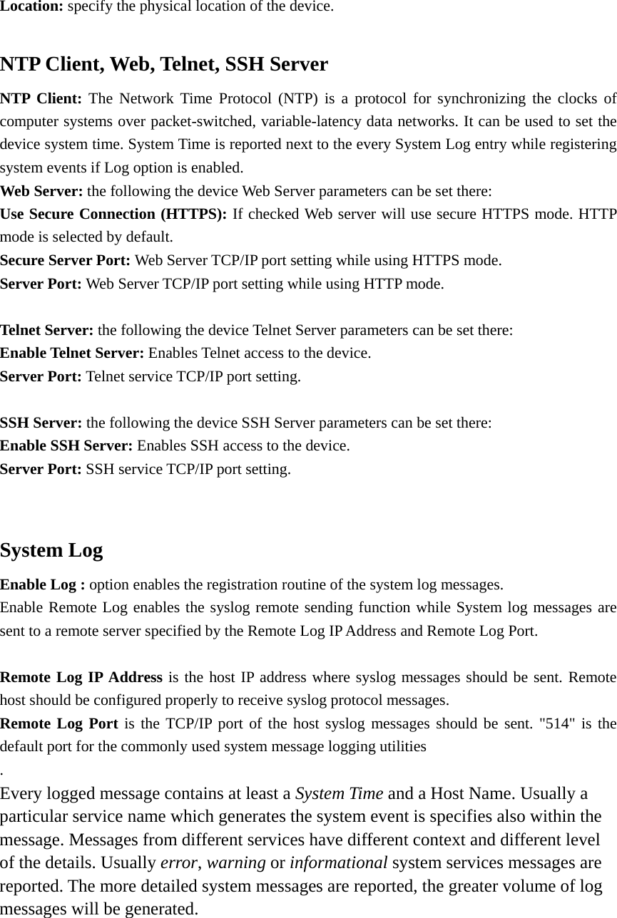 Location: specify the physical location of the device.    NTP Client, Web, Telnet, SSH Server NTP Client: The Network Time Protocol (NTP) is a protocol for synchronizing the clocks of computer systems over packet-switched, variable-latency data networks. It can be used to set the device system time. System Time is reported next to the every System Log entry while registering system events if Log option is enabled.   Web Server: the following the device Web Server parameters can be set there:   Use Secure Connection (HTTPS): If checked Web server will use secure HTTPS mode. HTTP mode is selected by default.   Secure Server Port: Web Server TCP/IP port setting while using HTTPS mode.   Server Port: Web Server TCP/IP port setting while using HTTP mode.    Telnet Server: the following the device Telnet Server parameters can be set there:   Enable Telnet Server: Enables Telnet access to the device.   Server Port: Telnet service TCP/IP port setting.    SSH Server: the following the device SSH Server parameters can be set there:   Enable SSH Server: Enables SSH access to the device.   Server Port: SSH service TCP/IP port setting.    System Log Enable Log : option enables the registration routine of the system log messages.   Enable Remote Log enables the syslog remote sending function while System log messages are sent to a remote server specified by the Remote Log IP Address and Remote Log Port.    Remote Log IP Address is the host IP address where syslog messages should be sent. Remote host should be configured properly to receive syslog protocol messages.   Remote Log Port is the TCP/IP port of the host syslog messages should be sent. &quot;514&quot; is the default port for the commonly used system message logging utilities .  Every logged message contains at least a System Time and a Host Name. Usually a particular service name which generates the system event is specifies also within the message. Messages from different services have different context and different level of the details. Usually error, warning or informational system services messages are reported. The more detailed system messages are reported, the greater volume of log messages will be generated.      