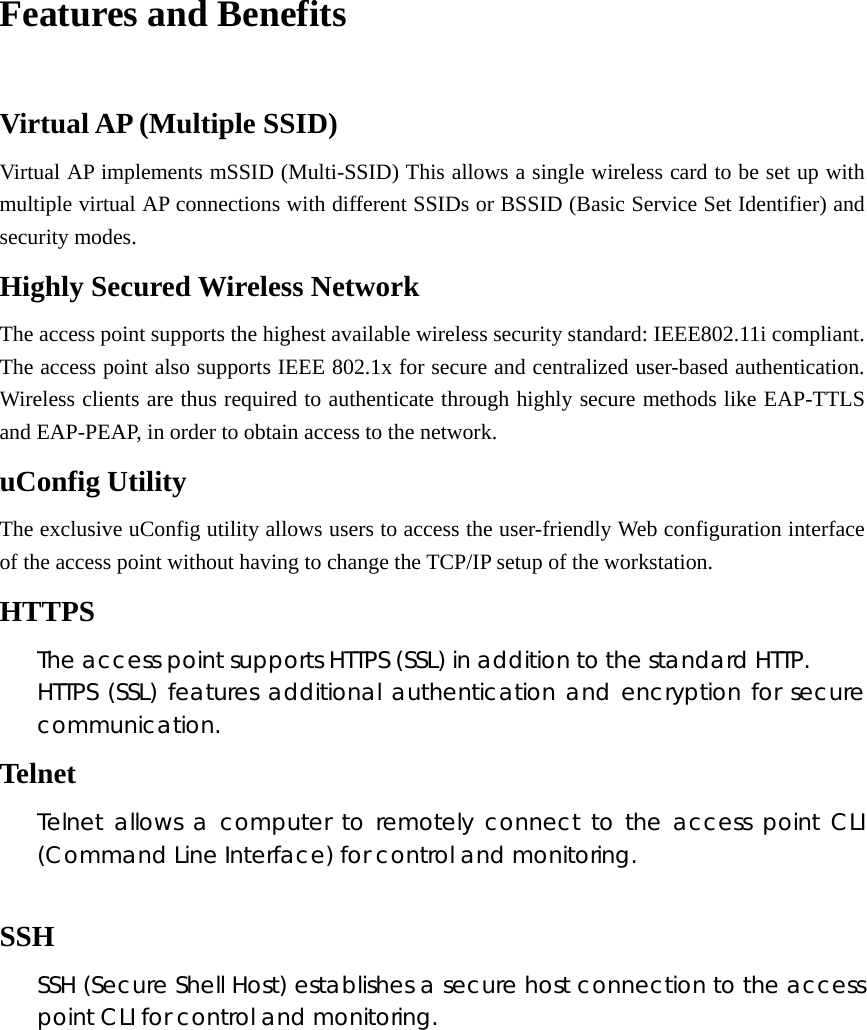  Features and Benefits  Virtual AP (Multiple SSID) Virtual AP implements mSSID (Multi-SSID) This allows a single wireless card to be set up with multiple virtual AP connections with different SSIDs or BSSID (Basic Service Set Identifier) and security modes. Highly Secured Wireless Network The access point supports the highest available wireless security standard: IEEE802.11i compliant. The access point also supports IEEE 802.1x for secure and centralized user-based authentication. Wireless clients are thus required to authenticate through highly secure methods like EAP-TTLS and EAP-PEAP, in order to obtain access to the network. uConfig Utility The exclusive uConfig utility allows users to access the user-friendly Web configuration interface of the access point without having to change the TCP/IP setup of the workstation. HTTPS The access point supports HTTPS (SSL) in addition to the standard HTTP. HTTPS (SSL) features additional authentication and encryption for secure communication. Telnet Telnet allows a computer to remotely connect to the access point CLI (Command Line Interface) for control and monitoring.  SSH SSH (Secure Shell Host) establishes a secure host connection to the access point CLI for control and monitoring.      