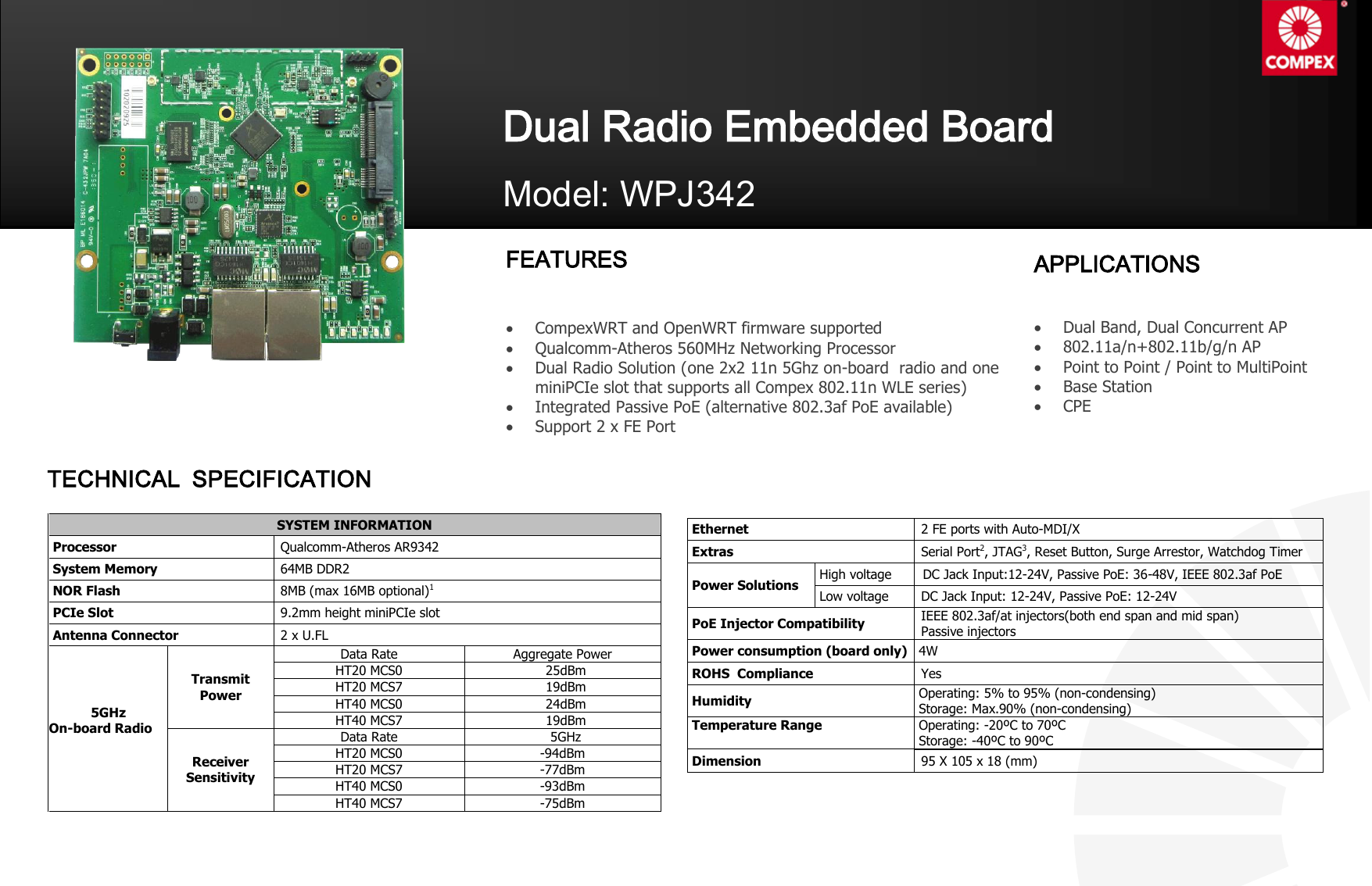   Ethernet 2 FE ports with Auto-MDI/X   Extras Serial Port2, JTAG3, Reset Button, Surge Arrestor, Watchdog Timer  Power Solutions  High voltage   DC Jack Input:12-24V, Passive PoE: 36-48V, IEEE 802.3af PoE  Low voltage  DC Jack Input: 12-24V, Passive PoE: 12-24V  PoE Injector Compatibility IEEE 802.3af/at injectors(both end span and mid span) Passive injectors  Power consumption (board only)  4W  ROHS  Compliance Yes  Humidity  Operating: 5% to 95% (non-condensing)   Storage: Max.90% (non-condensing)  Temperature Range   Operating: -20ºC to 70ºC  Storage: -40ºC to 90ºC     Dimension 95 X 105 x 18 (mm) SYSTEM INFORMATION  Processor Qualcomm-Atheros AR9342  System Memory 64MB DDR2  NOR Flash 8MB (max 16MB optional)1  PCIe Slot 9.2mm height miniPCIe slot  Antenna Connector 2 x U.FL            5GHz On-board Radio  Transmit  Power Data Rate Aggregate Power HT20 MCS0 25dBm HT20 MCS7 19dBm HT40 MCS0 24dBm HT40 MCS7 19dBm Receiver  Sensitivity Data Rate 5GHz HT20 MCS0 -94dBm HT20 MCS7 -77dBm HT40 MCS0 -93dBm HT40 MCS7 -75dBm  Dual Radio Embedded Board  Model: WPJ342 FEATURES   CompexWRT and OpenWRT firmware supported  Qualcomm-Atheros 560MHz Networking Processor  Dual Radio Solution (one 2x2 11n 5Ghz on-board  radio and one miniPCIe slot that supports all Compex 802.11n WLE series)  Integrated Passive PoE (alternative 802.3af PoE available)  Support 2 x FE Port    APPLICATIONS   Dual Band, Dual Concurrent AP  802.11a/n+802.11b/g/n AP    Point to Point / Point to MultiPoint  Base Station  CPE   TECHNICAL  SPECIFICATION