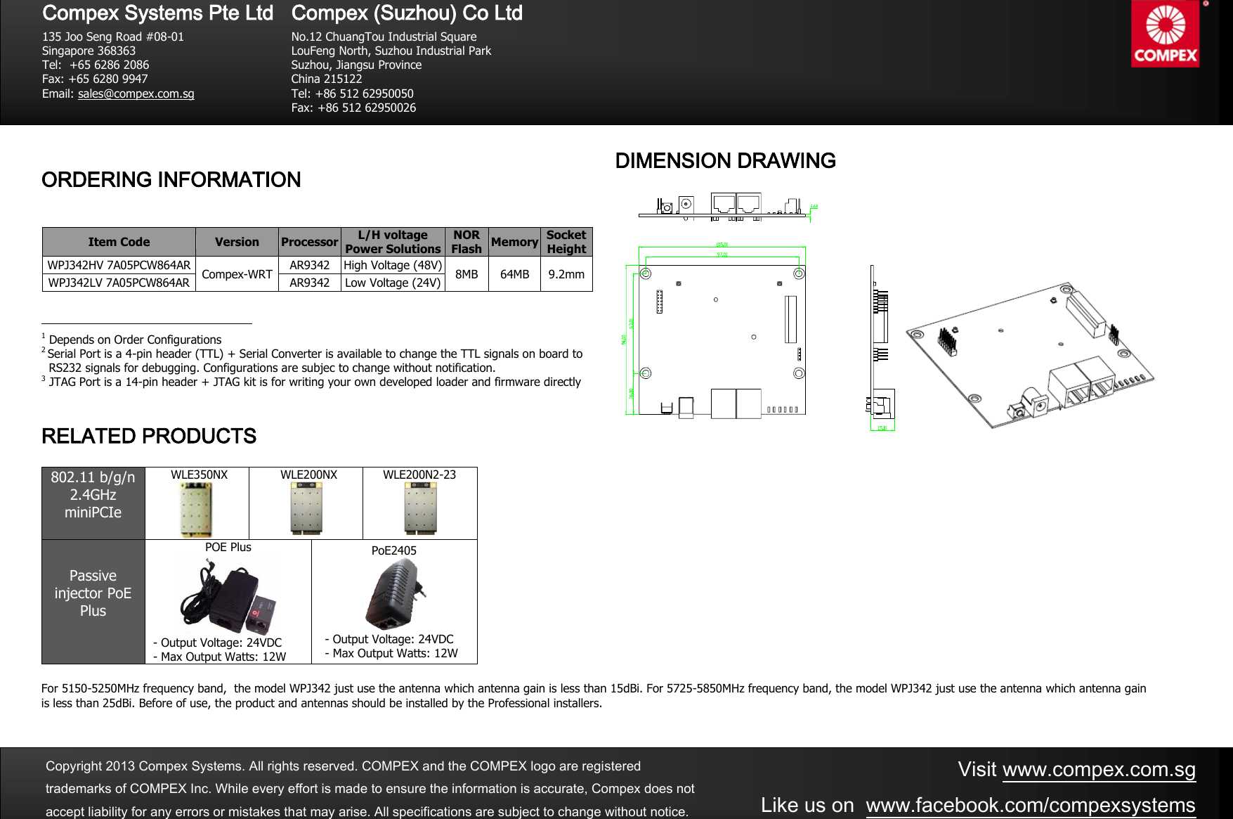     ORDERING INFORMATION  Item Code Version Processor L/H voltage  Power Solutions NOR Flash Memory Socket Height WPJ342HV 7A05PCW864AR Compex-WRT AR9342 High Voltage (48V) 8MB 64MB 9.2mm WPJ342LV 7A05PCW864AR AR9342  Low Voltage (24V)                                                   1 Depends on Order Configurations 2 Serial Port is a 4-pin header (TTL) + Serial Converter is available to change the TTL signals on board to    RS232 signals for debugging. Configurations are subjec to change without notification.   3 JTAG Port is a 14-pin header + JTAG kit is for writing your own developed loader and firmware directly    RELATED PRODUCTS  802.11 b/g/n 2.4GHz miniPCIe     WLE350NX      WLE200NX    WLE200N2-23  Passive injector PoE Plus  POE Plus  - Output Voltage: 24VDC - Max Output Watts: 12W PoE2405  - Output Voltage: 24VDC - Max Output Watts: 12W   For 5150-5250MHz frequency band,  the model WPJ342 just use the antenna which antenna gain is less than 15dBi. For 5725-5850MHz frequency band, the model WPJ342 just use the antenna which antenna gain is less than 25dBi. Before of use, the product and antennas should be installed by the Professional installers.     Visit www.compex.com.sg Like us on  www.facebook.com/compexsystems  Copyright 2013 Compex Systems. All rights reserved. COMPEX and the COMPEX logo are registered trademarks of COMPEX Inc. While every effort is made to ensure the information is accurate, Compex does not accept liability for any errors or mistakes that may arise. All specifications are subject to change without notice.  DIMENSION DRAWING    Compex Systems Pte Ltd  135 Joo Seng Road #08-01 Singapore 368363 Tel:  +65 6286 2086                   Fax: +65 6280 9947     Email: sales@compex.com.sg   Compex (Suzhou) Co Ltd  No.12 ChuangTou Industrial Square LouFeng North, Suzhou Industrial Park Suzhou, Jiangsu Province China 215122 Tel: +86 512 62950050              Fax: +86 512 62950026  