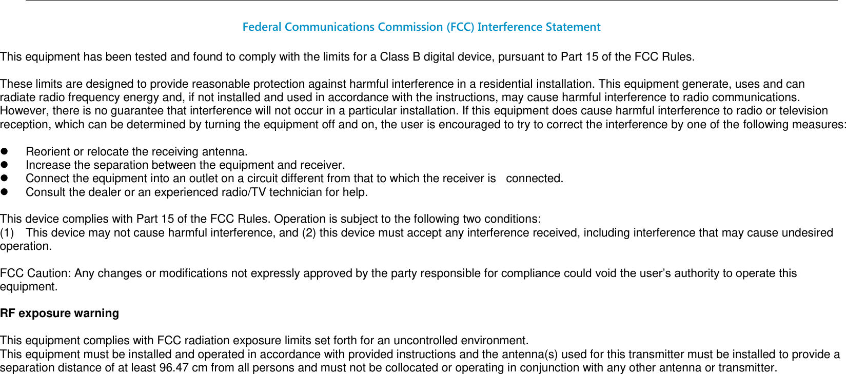                                                                                                                                                                                                                                                                 Federal Communications Commission (FCC) Interference Statement  This equipment has been tested and found to comply with the limits for a Class B digital device, pursuant to Part 15 of the FCC Rules.  These limits are designed to provide reasonable protection against harmful interference in a residential installation. This equipment generate, uses and can radiate radio frequency energy and, if not installed and used in accordance with the instructions, may cause harmful interference to radio communications. However, there is no guarantee that interference will not occur in a particular installation. If this equipment does cause harmful interference to radio or television reception, which can be determined by turning the equipment off and on, the user is encouraged to try to correct the interference by one of the following measures:    Reorient or relocate the receiving antenna.   Increase the separation between the equipment and receiver.   Connect the equipment into an outlet on a circuit different from that to which the receiver is   connected.   Consult the dealer or an experienced radio/TV technician for help.  This device complies with Part 15 of the FCC Rules. Operation is subject to the following two conditions: (1)  This device may not cause harmful interference, and (2) this device must accept any interference received, including interference that may cause undesired operation.  FCC Caution: Any changes or modifications not expressly approved by the party responsible for compliance could void the user’s authority to operate this equipment.  RF exposure warning  This equipment complies with FCC radiation exposure limits set forth for an uncontrolled environment. This equipment must be installed and operated in accordance with provided instructions and the antenna(s) used for this transmitter must be installed to provide a separation distance of at least 96.47 cm from all persons and must not be collocated or operating in conjunction with any other antenna or transmitter.           