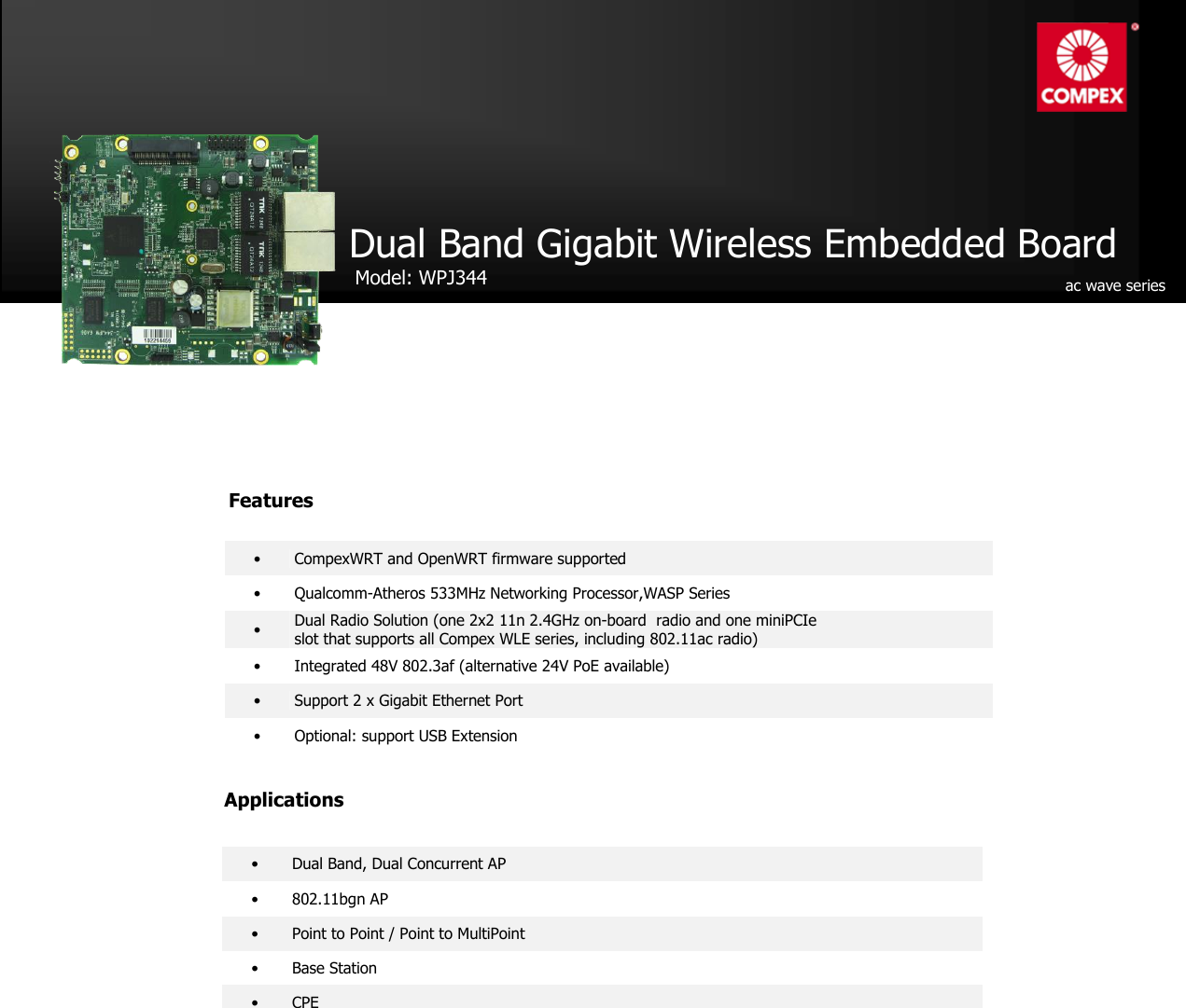                                                     •  CompexWRT and OpenWRT firmware supported •   Qualcomm-Atheros 533MHz Networking Processor,WASP Series •  Dual Radio Solution (one 2x2 11n 2.4GHz on-board  radio and one miniPCIe   slot that supports all Compex WLE series, including 802.11ac radio) •  Integrated 48V 802.3af (alternative 24V PoE available) •  Support 2 x Gigabit Ethernet Port •  Optional: support USB Extension Dual Band Gigabit Wireless Embedded Board   Model: WPJ344    Applications •  Dual Band, Dual Concurrent AP •  802.11bgn AP  •  Point to Point / Point to MultiPoint •  Base Station •  CPE  ac wave series  Features 