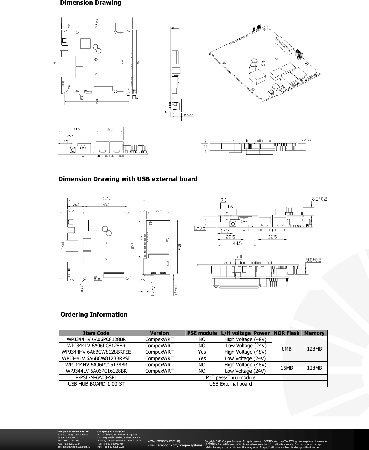                                               Dimension Drawing  Ordering Information Item Code Version PSE module L/H voltage  Power  NOR Flash Memory WPJ344HV 6A06PC8128BR CompexWRT NO High Voltage (48V) 8MB 128MB WPJ344LV 6A06PC8128BR CompexWRT NO  Low Voltage (24V) WPJ344HV 6A6BCW8128BRPSE CompexWRT Yes High Voltage (48V) WPJ344LV 6A6BCW8128BRPSE CompexWRT Yes Low Voltage (24V) WPJ344HV 6A06PC16128BR CompexWRT NO High Voltage (48V) 16MB 128MB WPJ344LV 6A06PC16128BR CompexWRT NO Low Voltage (24V) P-PSE-M-6A03-SPL PoE pass-Thru module USB HUB BOARD-1.00-ST USB External board   Compex Systems Pte Ltd 135 Joo Seng Road #08-01 Singapore 368363 Tel:  +65 6286 2086                   Fax: +65 6280 9947     Email: sales@compex.com.sg  Compex (Suzhou) Co Ltd No.12 ChuangTou Industrial Square LouFeng North, Suzhou Industrial Park Suzhou, Jiangsu Province China 215122 Tel: +86 512 62950050              Fax: +86 512 62950026  www.compex.com.sg www.facebook.com/compexsystems Copyright 2013 Compex Systems. All rights reserved. COMPEX and the COMPEX logo are registered trademarks of COMPEX Inc. While every effort is made to ensure the information is accurate, Compex does not accept liability for any errors or mistakes that may arise. All specifications are subject to change without notice.       Dimension Drawing with USB external board     