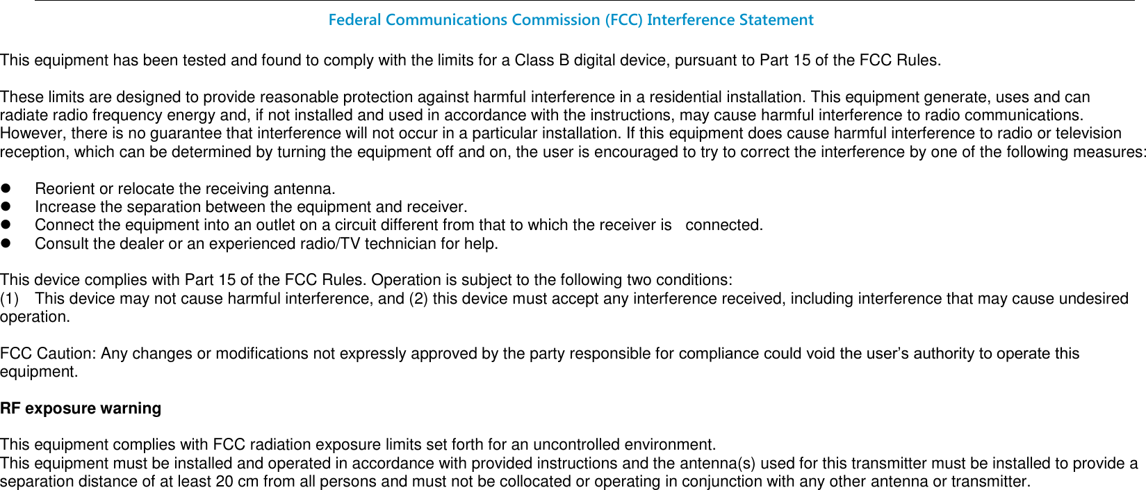                                                                                                                                                                                                                                                                Federal Communications Commission (FCC) Interference Statement  This equipment has been tested and found to comply with the limits for a Class B digital device, pursuant to Part 15 of the FCC Rules.  These limits are designed to provide reasonable protection against harmful interference in a residential installation. This equipment generate, uses and can radiate radio frequency energy and, if not installed and used in accordance with the instructions, may cause harmful interference to radio communications. However, there is no guarantee that interference will not occur in a particular installation. If this equipment does cause harmful interference to radio or television reception, which can be determined by turning the equipment off and on, the user is encouraged to try to correct the interference by one of the following measures:    Reorient or relocate the receiving antenna.   Increase the separation between the equipment and receiver.   Connect the equipment into an outlet on a circuit different from that to which the receiver is   connected.   Consult the dealer or an experienced radio/TV technician for help.  This device complies with Part 15 of the FCC Rules. Operation is subject to the following two conditions: (1)  This device may not cause harmful interference, and (2) this device must accept any interference received, including interference that may cause undesired operation.  FCC Caution: Any changes or modifications not expressly approved by the party responsible for compliance could void the user’s authority to operate this equipment.  RF exposure warning  This equipment complies with FCC radiation exposure limits set forth for an uncontrolled environment. This equipment must be installed and operated in accordance with provided instructions and the antenna(s) used for this transmitter must be installed to provide a separation distance of at least 20 cm from all persons and must not be collocated or operating in conjunction with any other antenna or transmitter.           