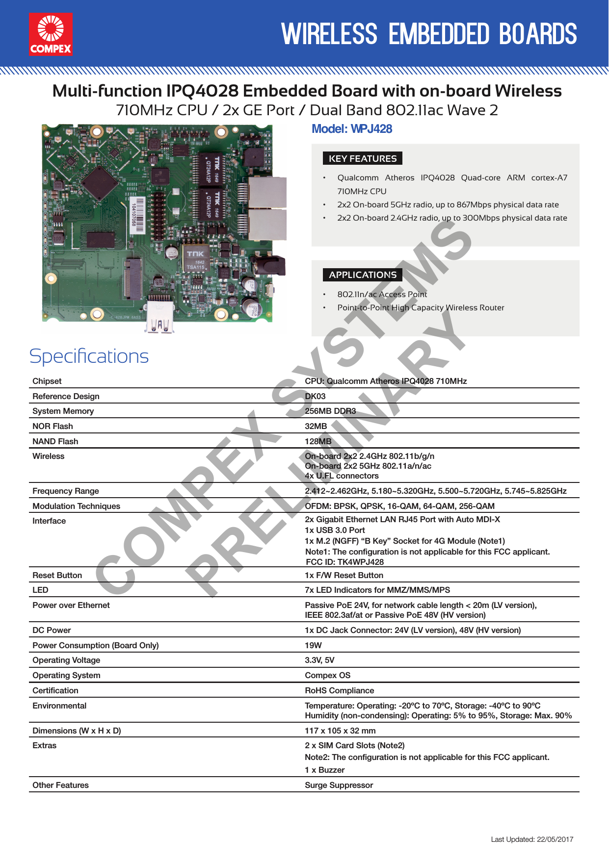 wireless embedded boardsLast Updated: 22/05/2017Multi-function IPQ4028 Embedded Board with on-board Wireless710MHz CPU / 2x GE Port / Dual Band 802.11ac Wave 2SpecicationsChipset CPU: Qualcomm Atheros IPQ4028 710MHzReference Design DK03System Memory 256MB DDR3NOR Flash 32MBNAND Flash 128MBWireless On-board 2x2 2.4GHz 802.11b/g/nOn-board 2x2 5GHz 802.11a/n/ac4x U.FL connectors  Frequency Range 2.412~2.462GHz, 5.180~5.320GHz, 5.500~5.720GHz, 5.745~5.825GHzModulation Techniques OFDM: BPSK, QPSK, 16-QAM, 64-QAM, 256-QAMInterface 2x Gigabit Ethernet LAN RJ45 Port with Auto MDI-X1x M.2 (NGFF) “B Key” Socket for 4G Module (Note1)1x USB 3.0 PortReset Button 1x F/W Reset ButtonLED 7x LED Indicators for MMZ/MMS/MPSPower over Ethernet Passive PoE 24V, for network cable length &lt; 20m (LV version),IEEE 802.3af/at or Passive PoE 48V (HV version)DC Power 1x DC Jack Connector: 24V (LV version), 48V (HV version)Power Consumption (Board Only) 19WOperating Voltage 3.3V, 5VOperating System Compex OSCertiﬁcation RoHS ComplianceEnvironmental Temperature: Operating: -20ºC to 70ºC, Storage: -40ºC to 90ºCHumidity (non-condensing): Operating: 5% to 95%, Storage: Max. 90%Dimensions (W x H x D) 117 x 105 x 32 mmExtras 2 x SIM Card Slots (Note2)1 x BuzzerOther Features Surge SuppressorModel: WHV1PJ428KEY FEATURES• Qualcomm Atheros IPQ4028 Quad-core ARM cortex-A7 710MHz CPU• 2x2 On-board 5GHz radio, up to 867Mbps physical data rate• 2x2 On-board 2.4GHz radio, up to 300Mbps physical data rateAPPLICATIONS• 802.11n/ac Access Point• Point-to-Point High Capacity Wireless RouterCOMPEX SYSTEMS PRELIMINARYNote1: The configuration is not applicable for this FCC applicant.FCC ID: TK4WPJ428  Note2: The configuration is not applicable for this FCC applicant.