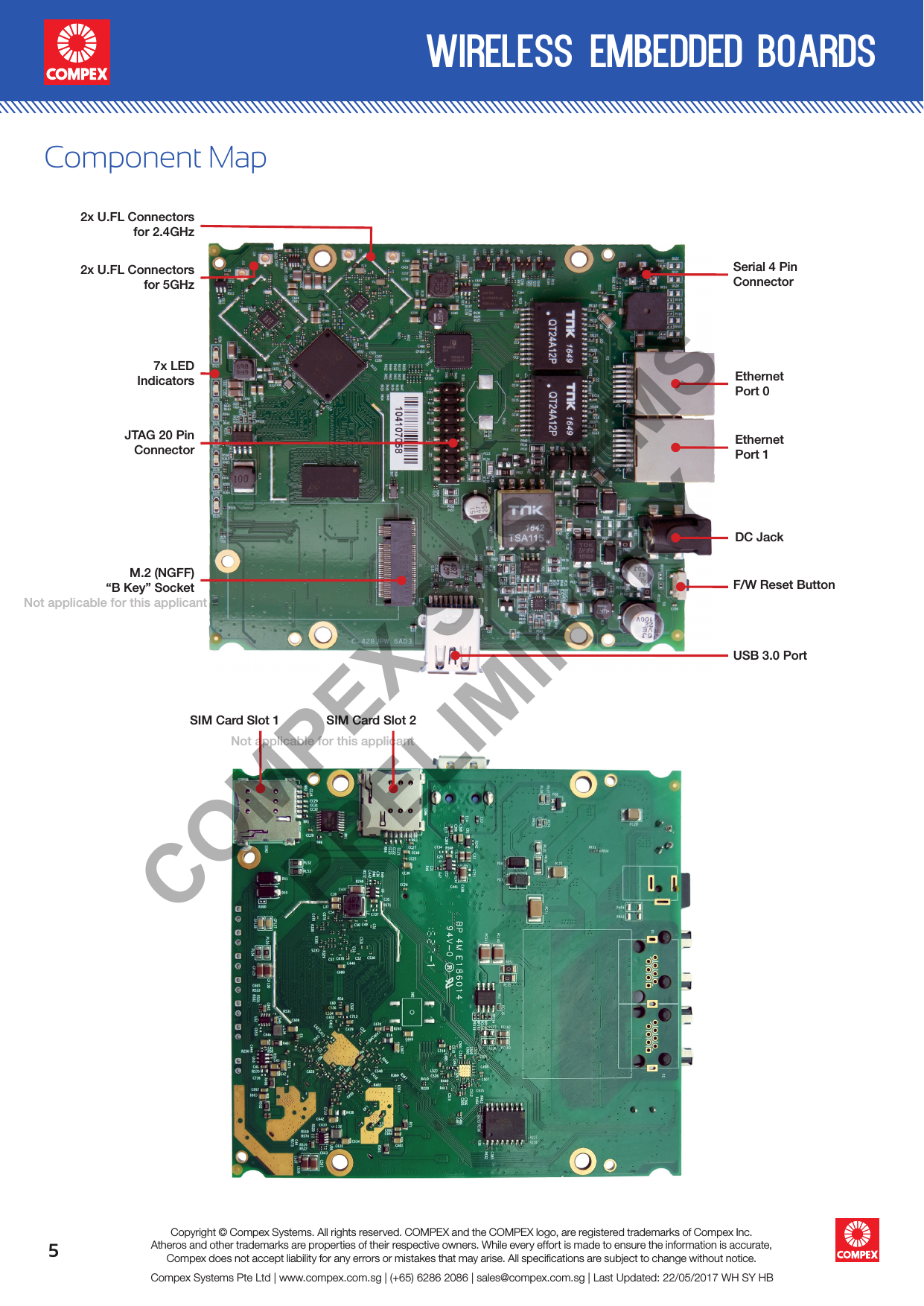 5wireless embedded boardsCompex Systems Pte Ltd | www.compex.com.sg | (+65) 6286 2086 | sales@compex.com.sg | Last Updated: 22/05/2017 WH SY HBCopyright © Compex Systems. All rights reserved. COMPEX and the COMPEX logo, are registered trademarks of Compex Inc.Atheros and other trademarks are properties of their respective owners. While every effort is made to ensure the information is accurate, Compex does not accept liability for any errors or mistakes that may arise. All speciﬁcations are subject to change without notice.Component MapEthernet Port 02x U.FL Connectorsfor 5GHz2x U.FL Connectors for 2.4GHz7x LEDIndicatorsM.2 (NGFF)“B Key” SocketEthernet Port 1Serial 4 Pin ConnectorDC JackF/W Reset ButtonSIM Card Slot 1 SIM Card Slot 2JTAG 20 PinConnectorUSB 3.0 PortCOMPEX SYSTEMS PRELIMINARYNot applicable for  this applicant Not applicable for  this applicant 