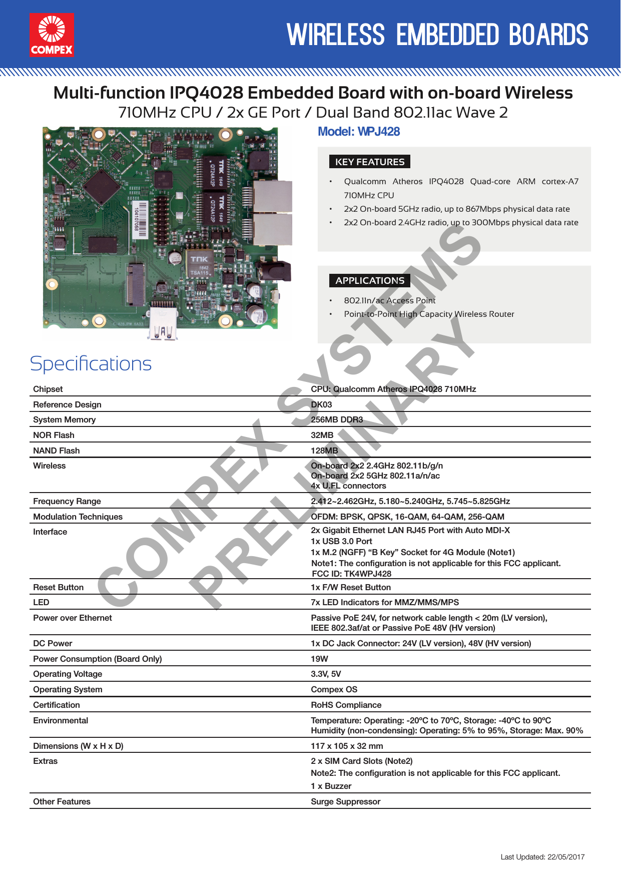 wireless embedded boardsLast Updated: 22/05/2017Multi-function IPQ4028 Embedded Board with on-board Wireless710MHz CPU / 2x GE Port / Dual Band 802.11ac Wave 2SpecicationsChipset CPU: Qualcomm Atheros IPQ4028 710MHzReference Design DK03System Memory 256MB DDR3NOR Flash 32MBNAND Flash 128MBWireless On-board 2x2 2.4GHz 802.11b/g/nOn-board 2x2 5GHz 802.11a/n/ac4x U.FL connectors  Frequency Range 2.412~2.462GHz, 5.180~5.240GHz, 5.745~5.825GHzModulation Techniques OFDM: BPSK, QPSK, 16-QAM, 64-QAM, 256-QAMInterface 2x Gigabit Ethernet LAN RJ45 Port with Auto MDI-X1x M.2 (NGFF) “B Key” Socket for 4G Module (Note1)1x USB 3.0 PortReset Button 1x F/W Reset ButtonLED 7x LED Indicators for MMZ/MMS/MPSPower over Ethernet Passive PoE 24V, for network cable length &lt; 20m (LV version),IEEE 802.3af/at or Passive PoE 48V (HV version)DC Power 1x DC Jack Connector: 24V (LV version), 48V (HV version)Power Consumption (Board Only) 19WOperating Voltage 3.3V, 5VOperating System Compex OSCertiﬁcation RoHS ComplianceEnvironmental Temperature: Operating: -20ºC to 70ºC, Storage: -40ºC to 90ºCHumidity (non-condensing): Operating: 5% to 95%, Storage: Max. 90%Dimensions (W x H x D) 117 x 105 x 32 mmExtras 2 x SIM Card Slots (Note2)1 x BuzzerOther Features Surge SuppressorModel: WHV1PJ428KEY FEATURES• Qualcomm Atheros IPQ4028 Quad-core ARM cortex-A7 710MHz CPU• 2x2 On-board 5GHz radio, up to 867Mbps physical data rate• 2x2 On-board 2.4GHz radio, up to 300Mbps physical data rateAPPLICATIONS• 802.11n/ac Access Point• Point-to-Point High Capacity Wireless RouterCOMPEX SYSTEMS PRELIMINARYNote1: The configuration is not applicable for this FCC applicant.FCC ID: TK4WPJ428  Note2: The configuration is not applicable for this FCC applicant.