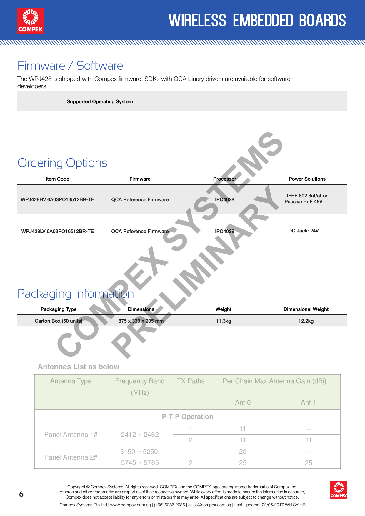 6wireless embedded boardsCompex Systems Pte Ltd | www.compex.com.sg | (+65) 6286 2086 | sales@compex.com.sg | Last Updated: 22/05/2017 WH SY HBCopyright © Compex Systems. All rights reserved. COMPEX and the COMPEX logo, are registered trademarks of Compex Inc.Atheros and other trademarks are properties of their respective owners. While every effort is made to ensure the information is accurate, Compex does not accept liability for any errors or mistakes that may arise. All speciﬁcations are subject to change without notice.Ordering OptionsItem Code Firmware Processor Power SolutionsWPJ428HV 6A03PO16512BR-TE QCA Reference Firmware IPQ4028 IEEE 802.3af/at or Passive PoE 48V  WPJ428LV 6A03PO16512BR-TE QCA Reference Firmware IPQ4028   DC Jack: 24VFirmware / SoftwareThe WPJ428 is shipped with Compex firmware. SDKs with QCA binary drivers are available for software developers. Supported Operating SystemPackaging InformationPackaging Type Dimensions Weight Dimensional WeightCarton Box (50 units) 875 x 330 x 205 mm 11.3kg 12.2kgCOMPEX SYSTEMS PRELIMINARYAntennas List as below Antenna Type Frequency Band(MHz)TX Paths Per Chain Max Antenna Gain (dBi)Ant 0 Ant 1P-T-P OperationPanel Antenna 1# 2412 ~ 2462 111 --211 11Panel Antenna 2# 5150 ~ 5250,5745 ~ 5785125 --225 25