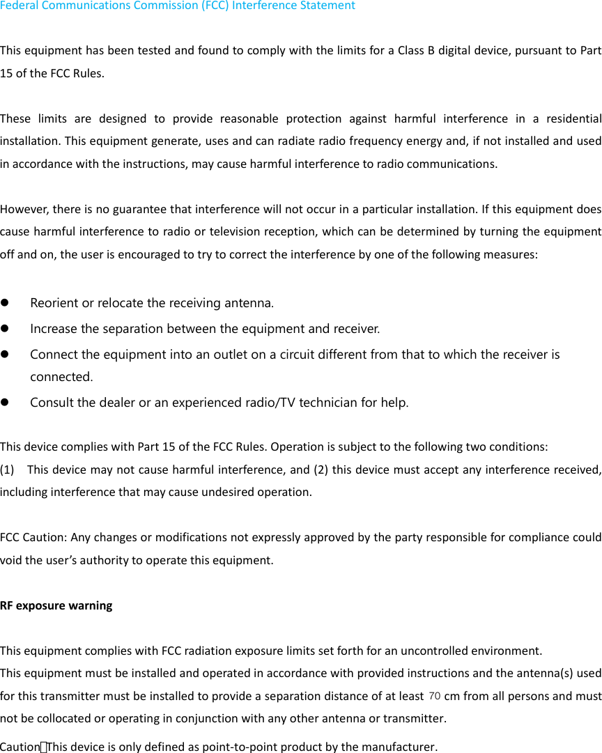 Federal Communications Commission (FCC) Interference Statement    This equipment has been tested and found to comply with the limits for a Class B digital device, pursuant to Part 15 of the FCC Rules.      These  limits  are  designed  to  provide  reasonable  protection  against  harmful  interference  in  a  residential installation. This equipment generate, uses and can radiate radio frequency energy and, if not installed and used in accordance with the instructions, may cause harmful interference to radio communications.    However, there is no guarantee that interference will not occur in a particular installation. If this equipment does cause harmful interference to radio or television reception, which can be determined by turning the equipment off and on, the user is encouraged to try to correct the interference by one of the following measures:       Reorient or relocate the receiving antenna.    Increase the separation between the equipment and receiver.    Connect the equipment into an outlet on a circuit different from that to which the receiver is connected.    Consult the dealer or an experienced radio/TV technician for help.      This device complies with Part 15 of the FCC Rules. Operation is subject to the following two conditions:   (1)    This device may not cause harmful interference, and (2) this device must accept any interference received, including interference that may cause undesired operation.  FCC Caution: Any changes or modifications not expressly approved by the party responsible for compliance could void the user’s authority to operate this equipment.      RF exposure warning      This equipment complies with FCC radiation exposure limits set forth for an uncontrolled environment.   This equipment must be installed and operated in accordance with provided instructions and the antenna(s) used for this transmitter must be installed to provide a separation distance of at least   cm from all persons and must not be collocated or operating in conjunction with any other antenna or transmitter.  70Caution： This device is only defined as point-to-point product by the manufacturer.  