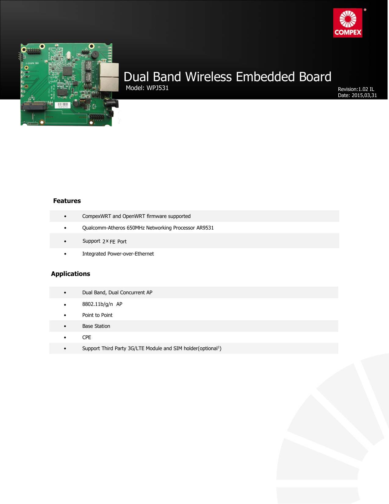 802.11b/g/n• CompexWRT and OpenWRT firmware supported• Qualcomm-Atheros 650MHz Networking Processor AR9531• Integrated Power-over-Ethernet•Support 2xFE PortDual Band Wireless Embedded BoardModel: WPJ531Applications• Dual Band, Dual Concurrent AP8802.11b/g/n AP• Point to Point• Base Station• CPE• Support Third Party 3G/LTE Module and SIM holder(optional1)FeaturesRevision:1.02 ILDate:2015,03,31•